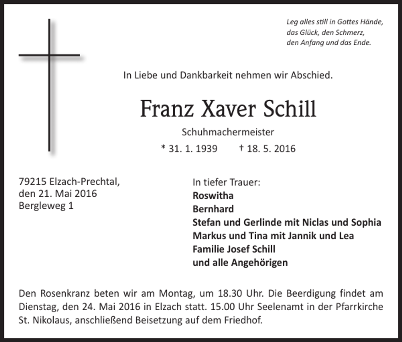 <p>Leg alles still in Gottes Hände,<br />das Glück, den Schmerz,<br />den Anfang und das Ende.</p><p>In Liebe und Dankbarkeit nehmen wir Abschied.</p><p>Franz Xaver Schill<br />Schuhmachermeister<br />* 31. 1. 1939 † 18. 5. 2016<br />79215 Elzach-Prechtal,<br />den 21. Mai 2016<br />Bergleweg 1</p><p>In tiefer Trauer:<br />Roswitha<br />Bernhard<br />Stefan und Gerlinde mit Niclas und Sophia<br />Markus und Tina mit Jannik und Lea<br />Familie Josef Schill<br />und alle Angehörigen</p><p>Den Rosenkranz beten wir am Montag, um 18.30 Uhr. Die Beerdigung findet am<br />Dienstag, den 24. Mai 2016 in Elzach statt. 15.00 Uhr Seelenamt in der Pfarrkirche<br />St. Nikolaus, anschließend Beisetzung auf dem Friedhof.</p>