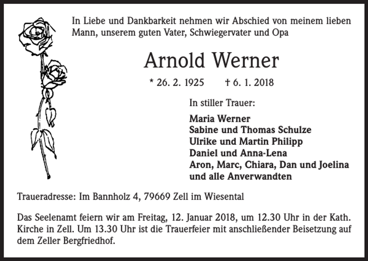 <p>In Liebe und Dankbarkeit nehmen wir Abschied von meinem lieben<br />Mann, unserem guten Vater, Schwiegervater und Opa</p><p>Arnold Werner<br />* 26. 2. 1925 † 6. 1. 2018<br />In stiller Trauer:<br />Maria Werner<br />Sabine und Thomas Schulze<br />Ulrike und Martin Philipp<br />Daniel und Anna-Lena<br />Aron, Marc, Chiara, Dan und Joelina<br />und alle Anverwandten<br />Traueradresse: Im Bannholz 4, 79669 Zell im Wiesental<br />Das Seelenamt feiern wir am Freitag, 12. Januar 2018, um 12.30 Uhr in der Kath.<br />Kirche in Zell. Um 13.30 Uhr ist die Trauerfeier mit anschließender Beisetzung auf<br />dem Zeller Bergfriedhof.</p>