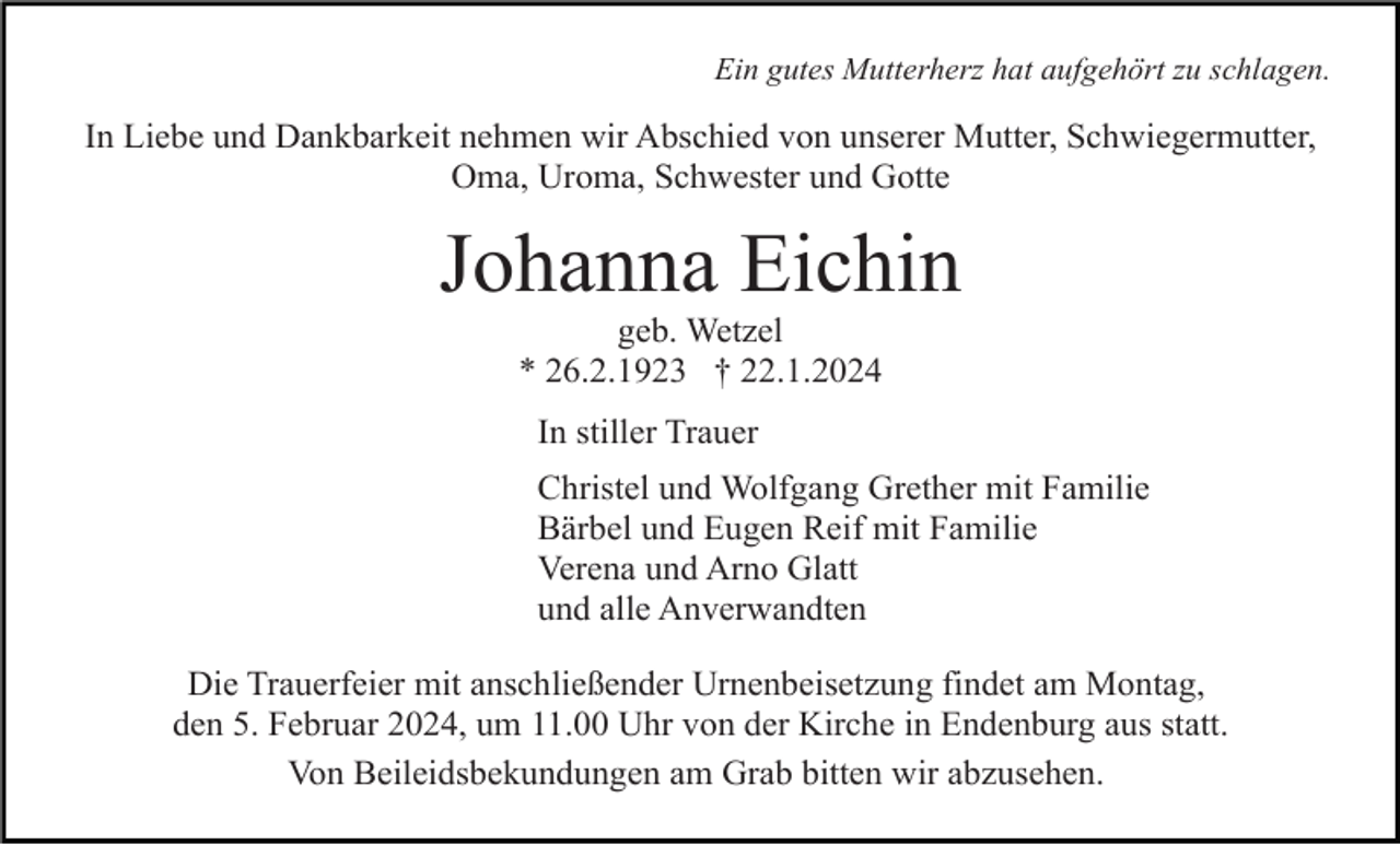 <p>Ein gutes Mutterherz hat aufgehört zu schlagen.</p><p>In Liebe und Dankbarkeit nehmen wir Abschied von unserer Mutter, Schwiegermutter,<br />Oma, Uroma, Schwester und Gotte</p><p>Johanna Eichin<br />geb. Wetzel<br />* 26.2.1923 † 22.1.2024<br />In stiller Trauer<br />Christel und Wolfgang Grether mit Familie<br />Bärbel und Eugen Reif mit Familie<br />Verena und Arno Glatt<br />und alle Anverwandten<br />Die Trauerfeier mit anschließender Urnenbeisetzung findet am Montag,<br />den 5. Februar 2024, um 11.00 Uhr von der Kirche in Endenburg aus statt.<br />Von Beileidsbekundungen am Grab bitten wir abzusehen.</p>