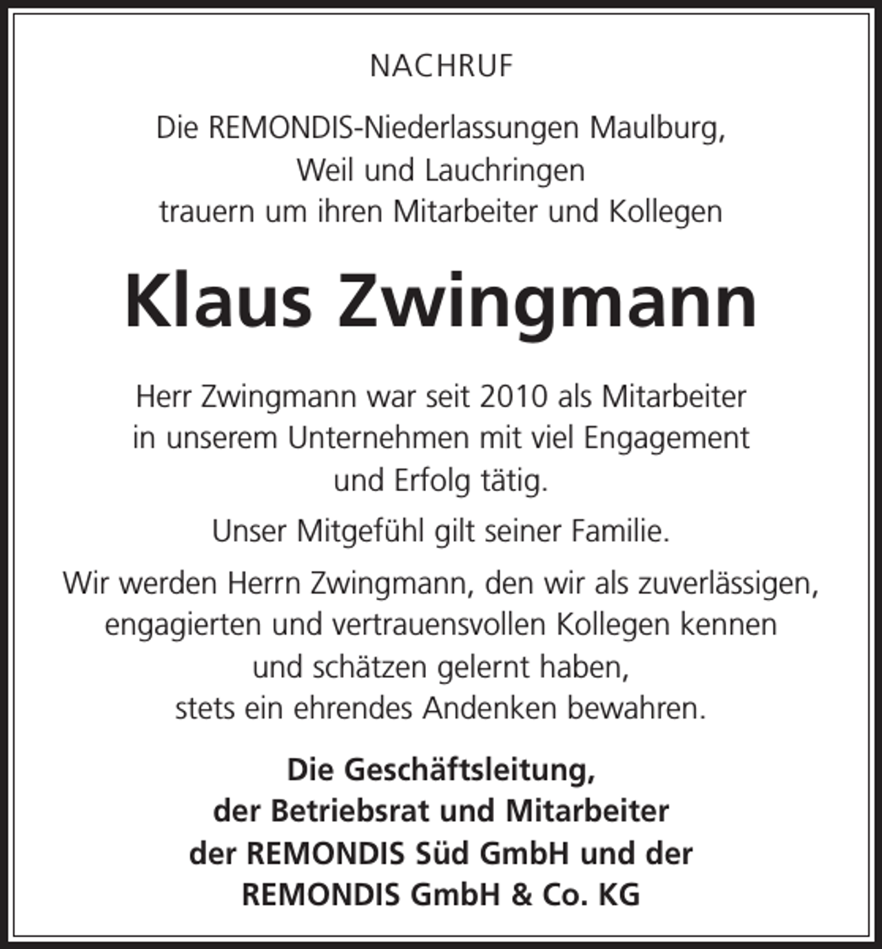 <p>NACHRUF<br />Die REMONDIS-Niederlassungen Maulburg,<br />Weil und Lauchringen<br />trauern um ihren Mitarbeiter und Kollegen</p><p>Klaus Zwingmann<br />Herr Zwingmann war seit 2010 als Mitarbeiter<br />in unserem Unternehmen mit viel Engagement<br />und Erfolg tätig.<br />Unser Mitgefühl gilt seiner Familie.<br />Wir werden Herrn Zwingmann, den wir als z­ uverlässigen,<br />engagierten und vertrauensvollen K<br />­ ollegen kennen<br />und schätzen gelernt haben,<br />stets ein ehrendes Andenken bewahren.<br />Die Geschäftsleitung,<br />der Betriebsrat und Mitarbeiter<br />der REMONDIS Süd GmbH und der<br />REMONDIS GmbH &amp; Co. KG</p>