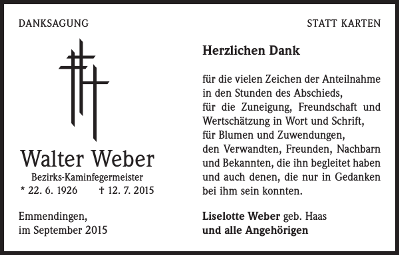 <p>DANKSAGUNG</p><p>STATT KARTEN</p><p>Herzlichen Dank</p><p>Bezirks-Kaminfegermeister<br />* 22. 6. 1926 † 12. 7. 2015</p><p>für die vielen Zeichen der Anteilnahme<br />in den Stunden des Abschieds,</p><p>für die Zuneigung, Freundschaft und<br />Wertschätzung in Wort und Schrift,<br />für Blumen und Zuwendungen,</p><p>den Verwandten, Freunden, Nachbarn<br />und Bekannten, die ihn begleitet haben<br />und auch denen, die nur in Gedanken<br />bei ihm sein konnten.</p><p>Emmendingen,<br />im September 2015</p><p>Liselotte Weber geb. Haas<br />und alle Angehörigen</p><p>Walter Weber</p>