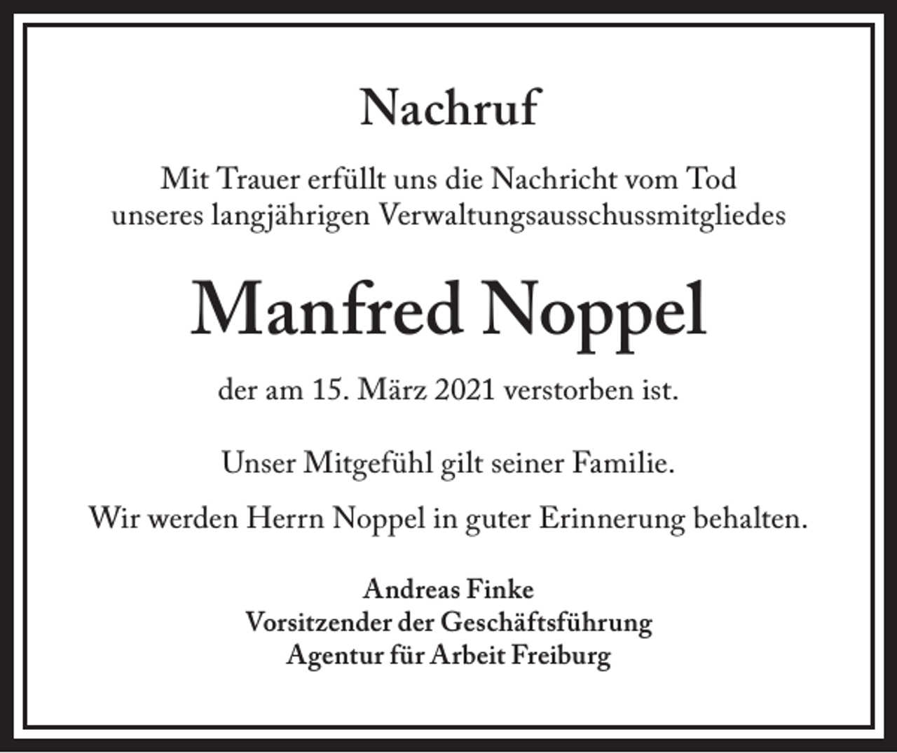 <p>Nachruf</p><p>Mit Trauer erfüllt uns die Nachricht vom Tod<br />unseres langjährigen Verwaltungsausschussmitgliedes</p><p>Manfred Noppel<br />der am 15. März 2021 verstorben ist.<br />Unser Mitgefühl gilt seiner Familie.<br />Wir werden Herrn Noppel in guter Erinnerung behalten.<br />Andreas Finke<br />Vorsitzender der Geschäftsführung<br />Agentur für Arbeit Freiburg</p>