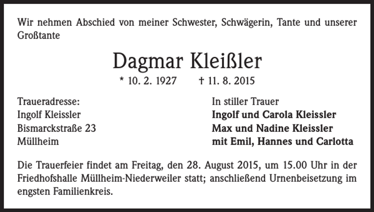<p>Wir nehmen Abschied von meiner Schwester, Schwägerin, Tante und unserer<br />Großtante</p><p>Dagmar Kleißler<br />* 10. 2. 1927 † 11. 8. 2015</p><p>Traueradresse:<br />Ingolf Kleissler<br />Bismarckstraße 23<br />Müllheim</p><p>In stiller Trauer<br />Ingolf und Carola Kleissler<br />Max und Nadine Kleissler<br />mit Emil, Hannes und Carlotta</p><p>Die Trauerfeier findet am Freitag, den 28. August 2015, um 15.00 Uhr in der<br />Friedhofshalle Müllheim-Niederweiler statt; anschließend Urnenbeisetzung im<br />engsten Familienkreis.</p>