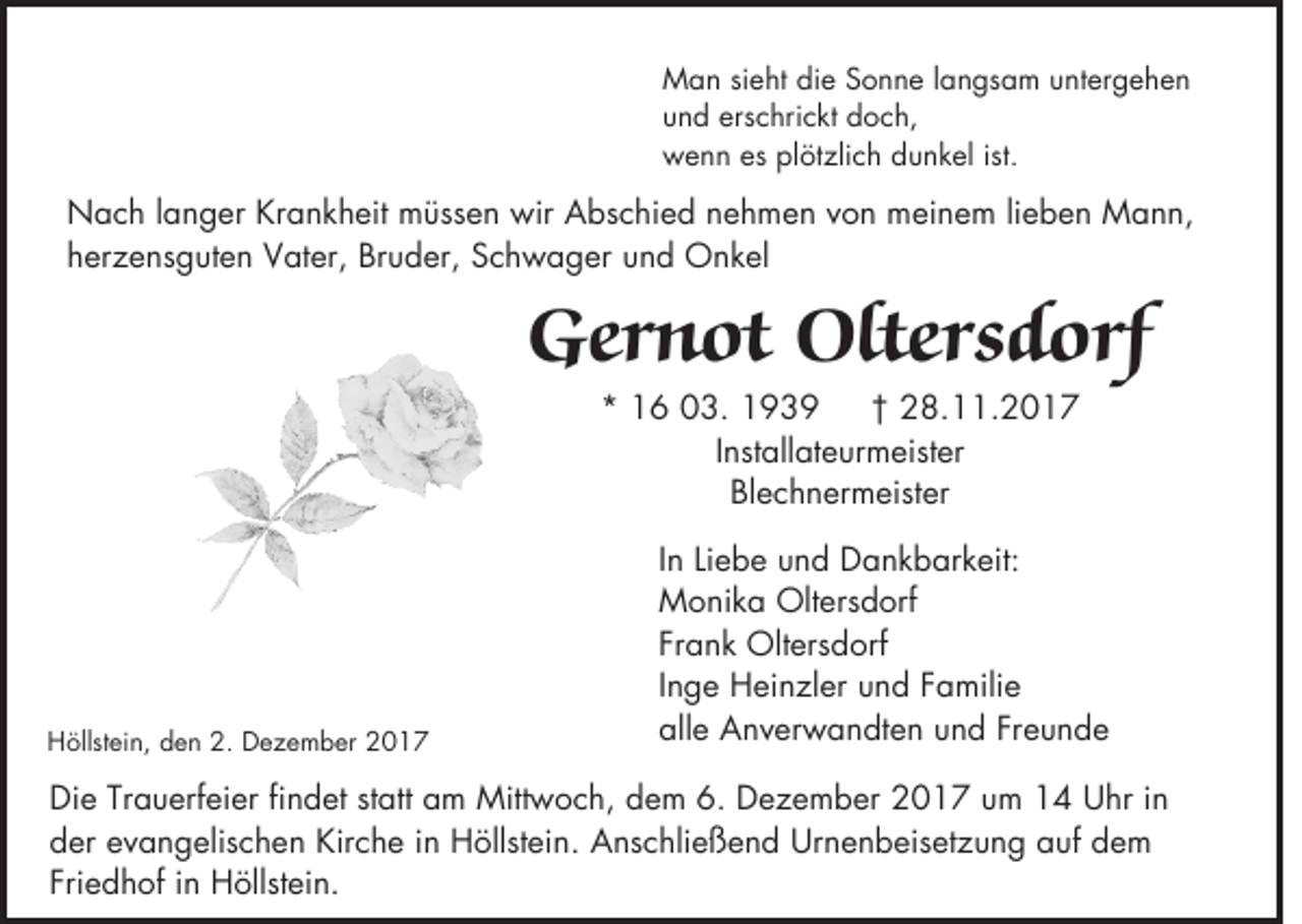 <p>MMan<br />a n sieht<br />sie h t ddie<br />ie Sonne<br />S o n n e la<br />n g s a m uuntergehen<br />n te rg e h e n<br />langsam<br />uund<br />n d erschrickt<br />e rsc h ric k t doch,<br />d o ch ,<br />ist.<br />wwenn<br />e n n eess pplötzlich<br />lö tz lic h ddunkel<br />u n k e l is<br />t.</p><p>NNach<br />a c h la<br />n g e r KKrankheit<br />ra n k h e it mmüssen<br />ü sse n wir<br />w ir Abschied<br />A b sc h ie d nehmen<br />n e h m e n von<br />v o n mmeinem<br />e in e m lie<br />b e n MMann,<br />ann,<br />langer<br />lieben<br />hherzensguten<br />e rz e n sg u te n Vater,<br />V a te r, BBruder,<br />ru d e r, Schwager<br />S c h w a g e r und<br />u n d Onkel<br />O n kel</p><p>GGernot<br />ern o t Oltersdorf<br />O ltersd o rf<br />** 16<br />1 6 03.<br />0 3 .<br />†† 228.11.2017<br />8 . .2 0 1 7<br />Installateurmeister<br />In<br />sta lla te u rm e iste r<br />BBlechnermeister<br />le c h n e rm e iste r</p><p>HHöllstein,<br />ö lls te in , den<br />d e n 2.<br />2 . DDezember<br />e z e m b e r</p><p>In<br />b e uund<br />n d Dankbarkeit:<br />D a n k b a rk e it:<br />In Lie<br />Liebe<br />MMonika<br />o n ik a Oltersdorf<br />O lte rsd o rf<br />FFrank<br />ra n k OOltersdorf<br />lte rsd o rf<br />Inge<br />In<br />g e HHeinzler<br />e in z le r uund<br />n d FFamilie<br />a m ilie<br />aalle<br />lle AAnverwandten<br />n v e rw a n d te n uund<br />n d Freunde<br />F re u n d e</p><p>in<br />DDie<br />ie Trauerfeier<br />T ra u e rfe ie r findet<br />fin d e t statt<br />sta tt aam<br />m MMittwoch,<br />ittw o c h , ddem<br />e m 66.. DDezember<br />e z e m b e r 22017<br />0 1 7 uum<br />m 11 UUhr<br />h r in<br />dder<br />e r evangelischen<br />e v a n g e lisc h e n Kirche<br />K irc h e in<br />in Höllstein.<br />H ö llste in . AAnschließend<br />n sc h lie ß e n d UUrnenbeisetzung<br />rn e n b e ise tz u n g aauf<br />u f ddem<br />em<br />FFriedhof<br />rie d h o f in<br />in Höllstein.<br />H ö llste in .</p>