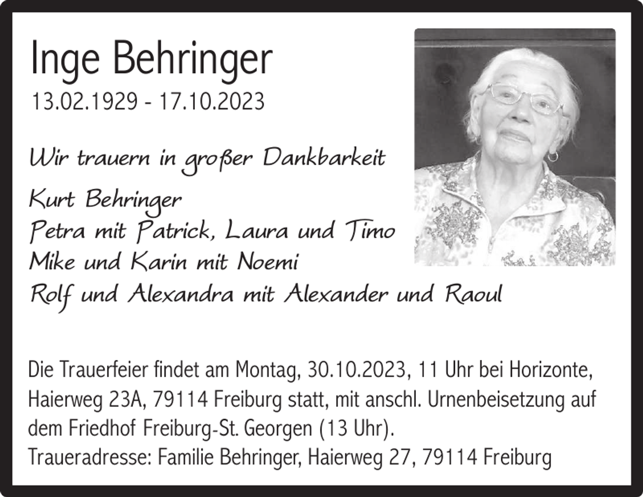 <p>Inge Behringer<br />13.02.1929 - 17.10.2023</p><p>Wir trauern in großer Dankbarkeit<br />Kurt Behringer<br />Petra mit Patrick, Laura und Timo<br />Mike und Karin mit Noemi<br />Rolf und Alexandra mit Alexander und Raoul<br />Die Trauerfeier findet am Montag, 30.10.2023, 11 Uhr bei Horizonte,<br />Haierweg 23A, 79114 Freiburg statt, mit anschl. Urnenbeisetzung auf<br />dem Friedhof Freiburg-St.. Georgen (13 Uhr).<br />Traueradresse: Familie Behringer, Haierweg 27, 79114 Freiburg</p>