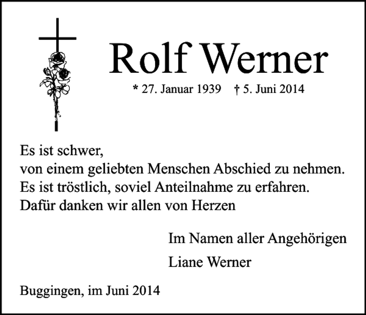 <p>Rolf Werner<br />* 27. Januar 1939</p><p>† 5. Juni 2014</p><p>Es ist schwer,<br />von einem geliebten Menschen Abschied zu nehmen.<br />Es ist tröstlich, soviel Anteilnahme zu erfahren.<br />Dafür danken wir allen von Herzen<br />Im Namen aller Angehörigen<br />Liane Werner<br />Buggingen, im Juni 2014</p>
