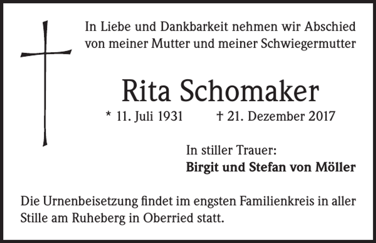 <p>In Liebe und Dankbarkeit nehmen wir Abschied<br />von meiner Mutter und meiner Schwiegermutter</p><p>Rita Schomaker</p><p>* 11. Juli 1931</p><p>† 21. Dezember 2017</p><p>In stiller Trauer:<br />Birgit und Stefan von Möller<br />Die Urnenbeisetzung findet im engsten Familienkreis in aller<br />Stille am Ruheberg in Oberried statt.</p>