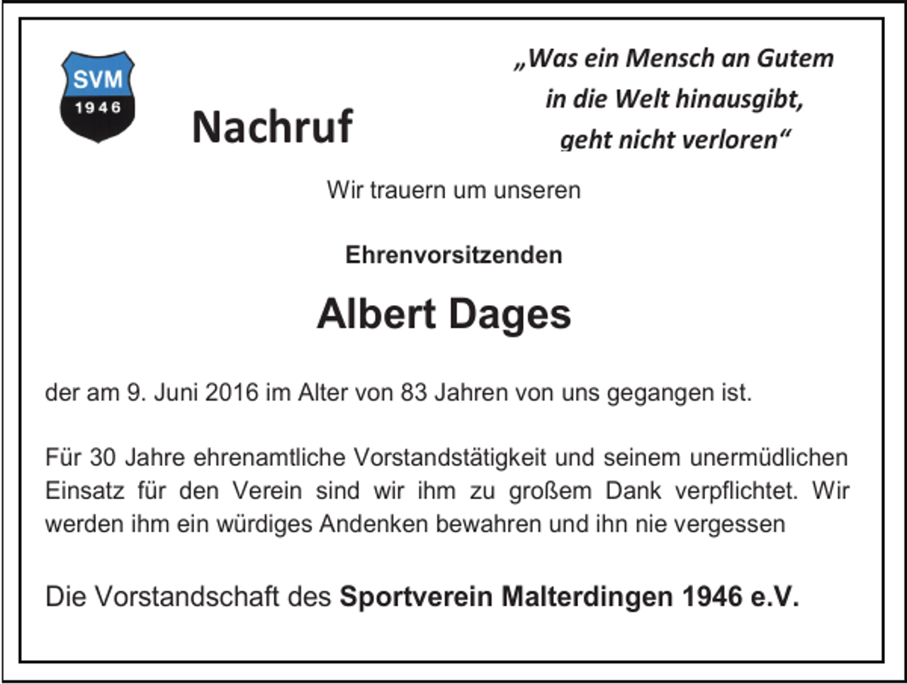 <p>Nachruf</p><p>„Was ein Mensch an Gutem<br />in die Welt hinausgibt,<br />geht nicht verloren“</p><p>Wir trauern um unseren<br />Ehrenvorsitzenden</p><p>Albert Dages<br />der am 9. Juni 2016 im Alter von 83 Jahren von uns gegangen ist.<br />Für 30 Jahre ehrenamtliche Vorstandstätigkeit und seinem unermüdlichen<br />Einsatz für den Verein sind wir ihm zu großem Dank verpflichtet. Wir<br />werden ihm ein würdiges Andenken bewahren und ihn nie vergessen</p><p>Die Vorstandschaft des Sportverein Malterdingen 1946 e.V.</p>