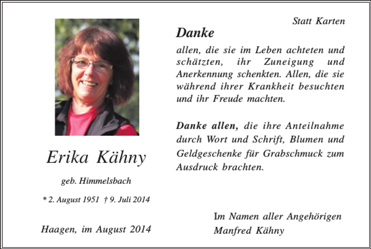 <p>Statt Karten</p><p>Danke<br />allen, die sie im Leben achteten und<br />schätzten, ihr Zuneigung und<br />Anerkennung schenkten. Allen, die sie<br />während ihrer Krankheit besuchten<br />und ihr Freude machten.</p><p>Erika Kähny</p><p>Danke allen, die ihre Anteilnahme<br />durch Wort und Schrift, Blumen und<br />Geldgeschenke für Grabschmuck zum<br />Ausdruck brachten.</p><p>geb. Himmelsbach<br />* 2. August 1951 † 9. Juli 2014</p><p>Haagen, im August 2014</p><p>Im Namen aller Angehörigen<br />Manfred Kähny</p>