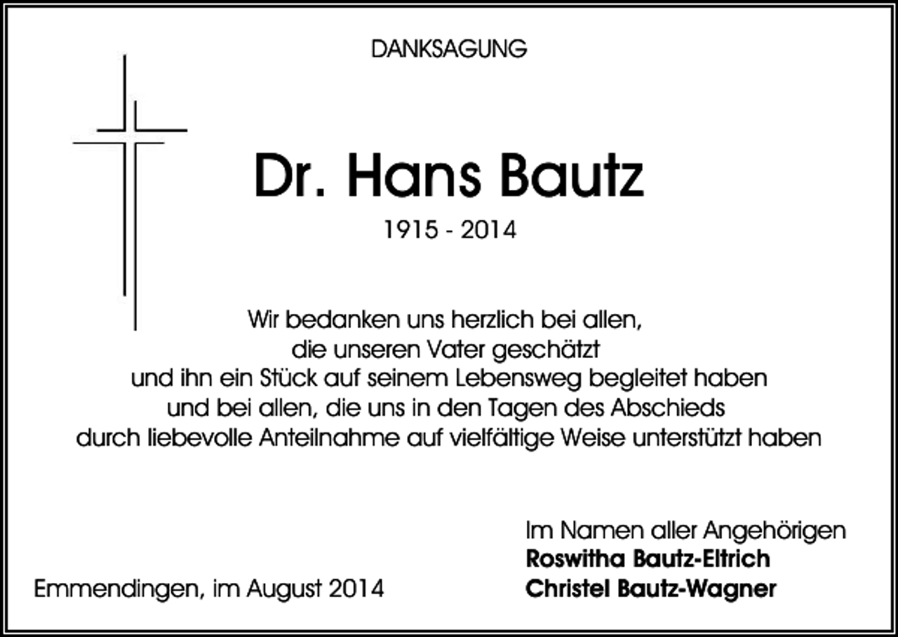 <p>DANKSAGUNG</p><p>Dr. Hans Bautz<br />1915 - 2014<br />Wir bedanken uns herzlich bei allen,<br />die unseren Vater geschätzt<br />und ihn ein Stück auf seinem Lebensweg begleitet haben<br />und bei allen, die uns in den Tagen des Abschieds<br />durch liebevolle Anteilnahme auf vielfältige Weise unterstützt haben</p><p>Emmendingen, im August 2014</p><p>Im Namen aller Angehörigen<br />Roswitha Bautz-Eltrich<br />Christel Bautz-Wagner</p>