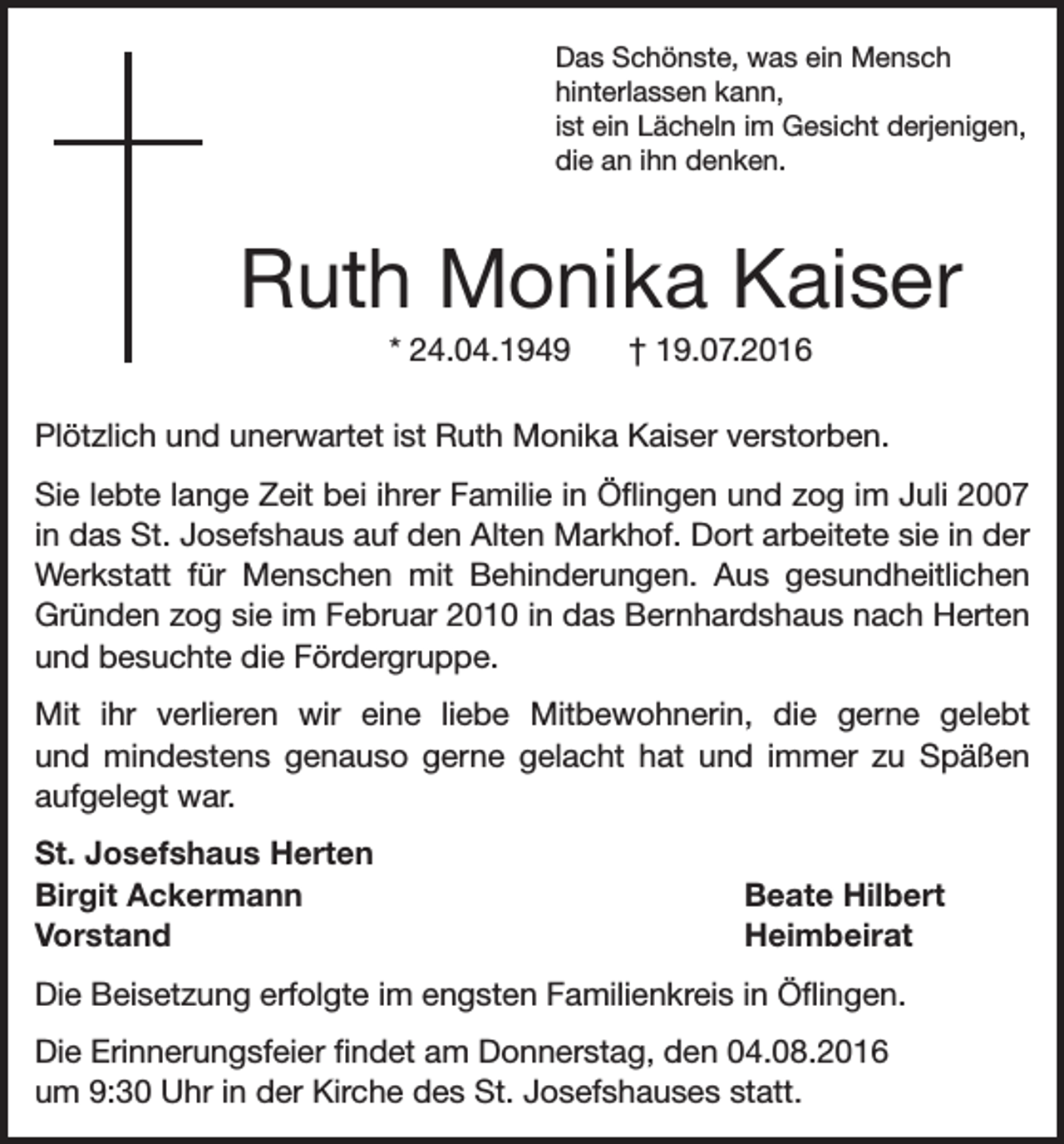 <p>Das Schönste, was ein Mensch<br />hinterlassen kann,<br />ist ein Lächeln im Gesicht derjenigen,<br />die an ihn denken.</p><p>Ruth Monika Kaiser<br />* 24.04.1949 † 19.07.2016<br />Plötzlich und unerwartet ist Ruth Monika Kaiser verstorben.<br />Sie lebte lange Zeit bei ihrer Familie in Öflingen und zog im Juli 2007<br />in das St. Josefshaus auf den Alten Markhof. Dort arbeitete sie in der<br />Werkstatt für Menschen mit Behinderungen. Aus gesundheitlichen<br />Gründen zog sie im Februar 2010 in das Bernhardshaus nach Herten<br />und besuchte die Fördergruppe.<br />Mit ihr verlieren wir eine liebe Mitbewohnerin, die gerne gelebt<br />und mindestens genauso gerne gelacht hat und immer zu Späßen<br />aufgelegt war.<br />St. Josefshaus Herten<br />Birgit Ackermann<br />Beate Hilbert<br />Vorstand Heimbeirat<br />Die Beisetzung erfolgte im engsten Familienkreis in Öflingen.<br />Die Erinnerungsfeier findet am Donnerstag, den 04.08.2016<br />um 9:30 Uhr in der Kirche des St. Josefshauses statt.</p>