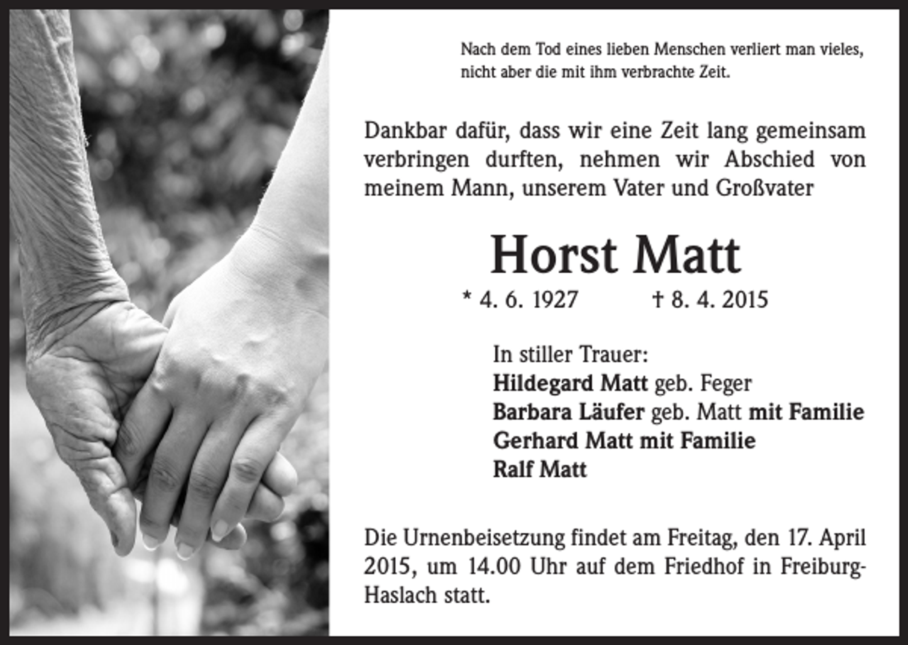 <p>Nach dem Tod eines lieben Menschen verliert man vieles,<br />nicht aber die mit ihm verbrachte Zeit.</p><p>Dankbar dafür, dass wir eine Zeit lang gemeinsam<br />verbringen durften, nehmen wir Abschied von<br />­meinem Mann, unserem Vater und Großvater</p><p>Horst Matt</p><p>* 4. 6. 1927 † 8. 4. 2015<br />In stiller Trauer:<br />Hildegard Matt geb. Feger<br />Barbara Läufer geb. Matt mit Familie<br />Gerhard Matt mit Familie<br />Ralf Matt<br />Die Urnenbeisetzung findet am Freitag, den 17. April<br />2015, um 14.00 Uhr auf dem Friedhof in FreiburgHaslach statt.</p>