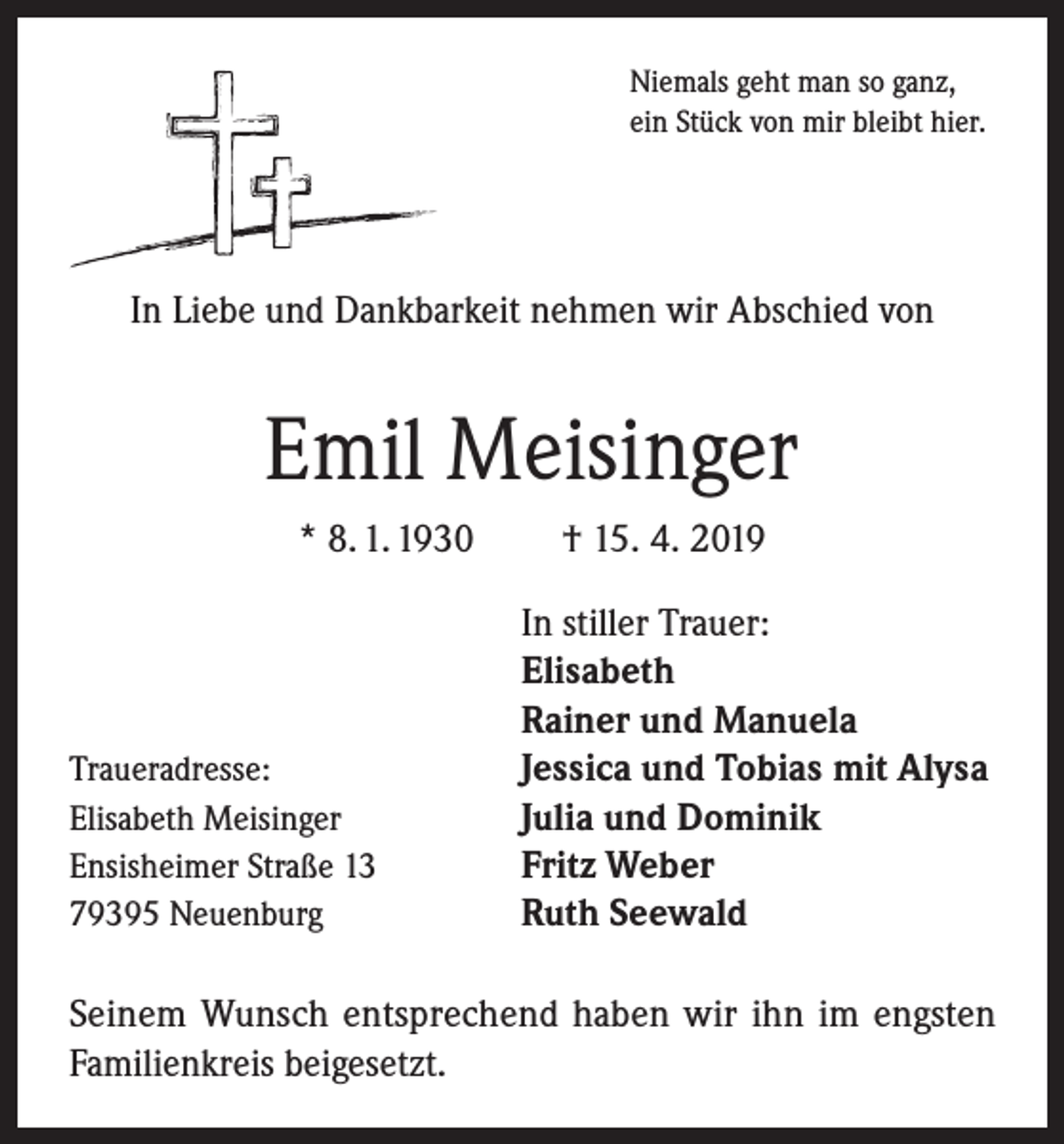 <p>Niemals geht man so ganz,<br />ein Stück von mir bleibt hier.</p><p>In Liebe und Dankbarkeit nehmen wir Abschied von</p><p>Emil Meisinger<br />* 8. 1. 1930</p><p>Traueradresse:<br />Elisabeth Meisinger<br />Ensisheimer Straße 13<br />79395 Neuenburg</p><p>† 15. 4. 2019<br />In stiller Trauer:<br />Elisabeth<br />Rainer und Manuela<br />Jessica und Tobias mit Alysa<br />Julia und Dominik<br />Fritz Weber<br />Ruth Seewald</p><p>Seinem Wunsch entsprechend haben wir ihn im engsten<br />Familienkreis beigesetzt.</p>