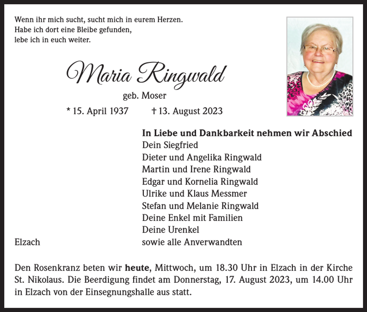 <p>Wenn ihr mich sucht, sucht mich in eurem Herzen.<br />Habe ich dort eine Bleibe gefunden,<br />lebe ich in euch weiter.</p><p>Maria Ringwald<br />geb. Moser</p><p>* 15. April 1937</p><p>Elzach</p><p>† 13. August 2023<br />In Liebe und Dankbarkeit nehmen wir Abschied<br />Dein Siegfried<br />Dieter und Angelika Ringwald<br />Martin und Irene Ringwald<br />Edgar und Kornelia Ringwald<br />Ulrike und Klaus Messmer<br />Stefan und Melanie Ringwald<br />Deine Enkel mit Familien<br />Deine Urenkel<br />sowie alle Anverwandten</p><p>Den Rosenkranz beten wir heute, Mittwoch, um 18.30 Uhr in Elzach in der Kirche<br />St. Nikolaus. Die Beerdigung findet am Donnerstag, 17. August 2023, um 14.00 Uhr<br />in Elzach von der Einsegnungshalle aus statt.</p>