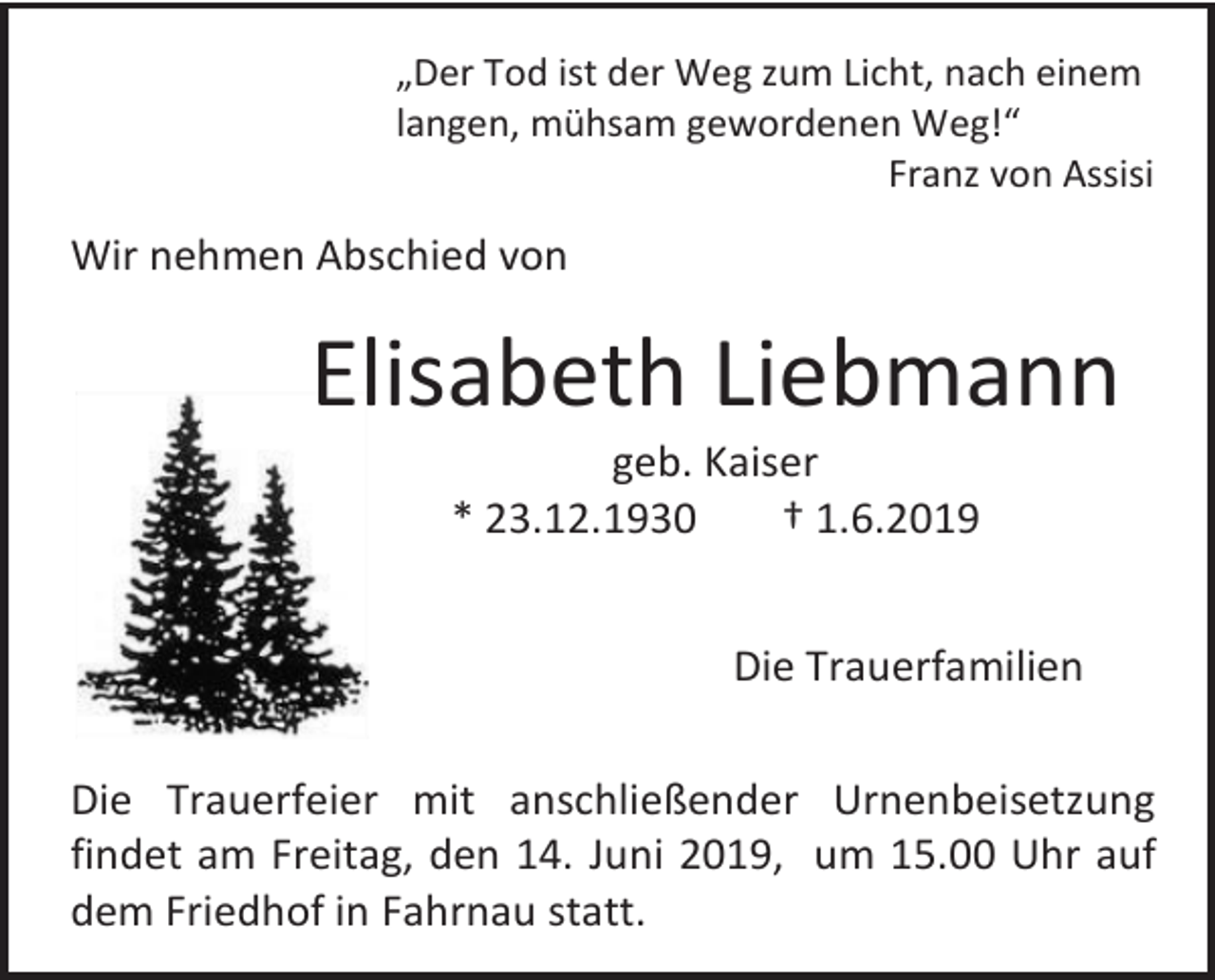<p>„Der Tod ist der Weg zum Licht, nach einem<br />langen, mühsam gewordenen Weg!“<br />Franz von Assisi</p><p>Wir nehmen Abschied von</p><p>Elisabeth Liebmann<br />geb. Kaiser<br />* 23.12.1930<br />† 1.6.2019<br />Die Trauerfamilien<br />Die Trauerfeier mit anschließender Urnenbeisetzung<br />findet am Freitag, den 14. Juni 2019, um 15.00 Uhr auf<br />dem Friedhof in Fahrnau statt.</p>