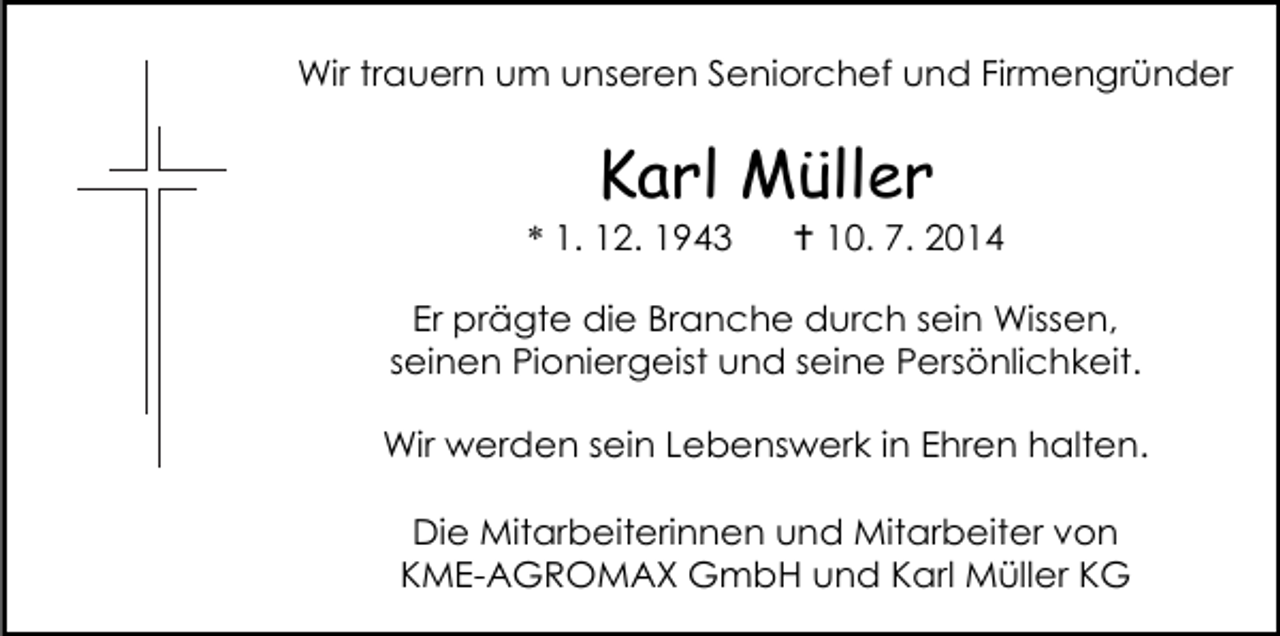 <p>Wir trauern um unseren Seniorchef und Firmengründer</p><p>Karl Müller</p><p>* 1. 12. 1943</p><p> 10. 7. 2014</p><p>Er prägte die Branche durch sein Wissen,<br />seinen Pioniergeist und seine Persönlichkeit.<br />Wir werden sein Lebenswerk in Ehren halten.<br />Die Mitarbeiterinnen und Mitarbeiter von<br />KME-AGROMAX GmbH und Karl Müller KG</p>