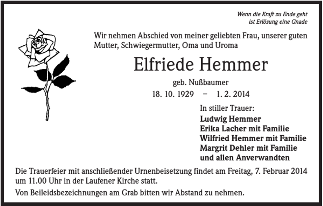 <p>Wenn die Kraft zu Ende geht<br />ist Erlösung eine Gnade</p><p>Wir nehmen Abschied von meiner geliebten Frau, unserer guten<br />Mutter, Schwiegermutter, Oma und Uroma</p><p>Elfriede Hemmer<br />geb. Nußbaumer<br />18. 10. 1929 – 1. 2. 2014<br />In stiller Trauer:<br />Ludwig Hemmer<br />Erika Lacher mit Familie<br />Wilfried Hemmer mit Familie<br />Margrit Dehler mit Familie<br />und allen Anverwandten<br />Die Trauerfeier mit anschließender Urnenbeisetzung findet am Freitag, 7. Februar 2014<br />um 11.00 Uhr in der Laufener Kirche statt.<br />Von Beileidsbezeichnungen am Grab bitten wir Abstand zu nehmen.</p>