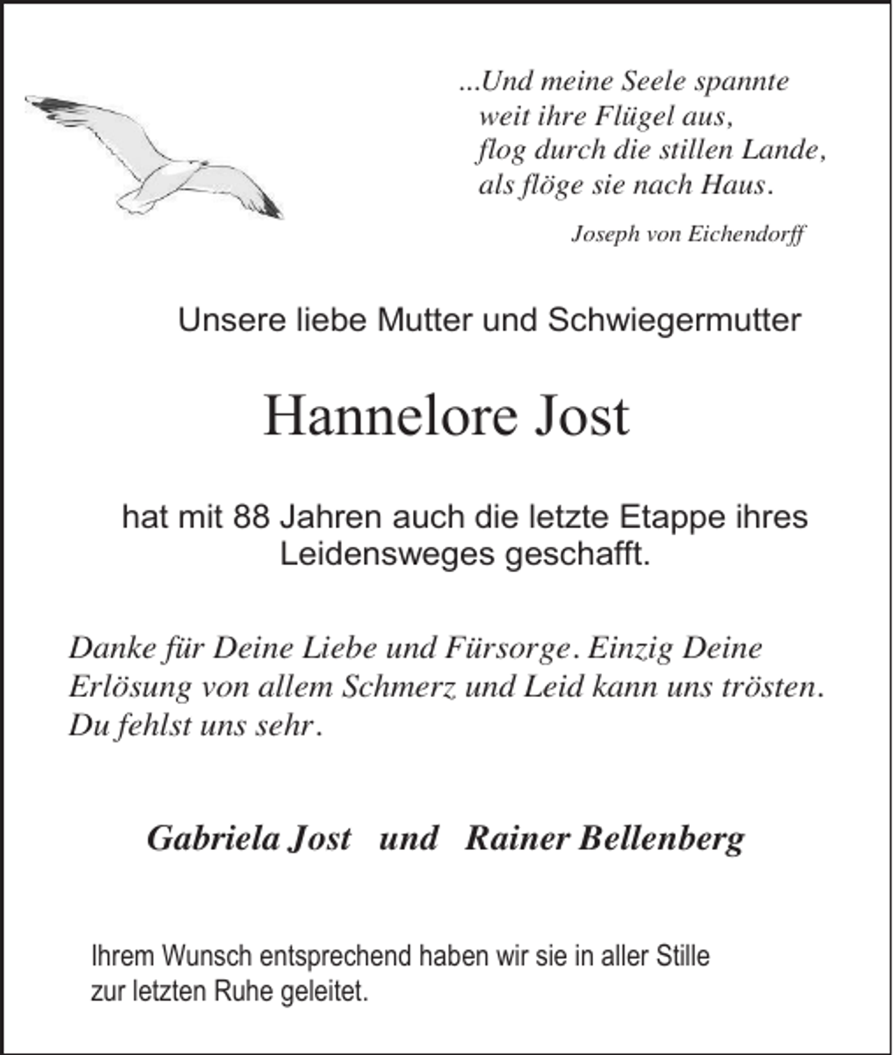 <p>...Und meine Seele spannte<br />weit ihre Flügel aus,<br />flog durch die stillen Lande,<br />als flöge sie nach Haus.<br />Joseph von Eichendorff</p><p>Unsere liebe Mutter und Schwiegermutter</p><p>Hannelore Jost<br />hat mit 88 Jahren auch die letzte Etappe ihres<br />Leidensweges geschafft.<br />Danke für Deine Liebe und Fürsorge. Einzig Deine<br />Erlösung von allem Schmerz und Leid kann uns trösten.<br />Du fehlst uns sehr.</p><p>Gabriela Jost und Rainer Bellenberg<br />Ihrem Wunsch entsprechend haben wir sie in aller Stille<br />zur letzten Ruhe geleitet.</p>
