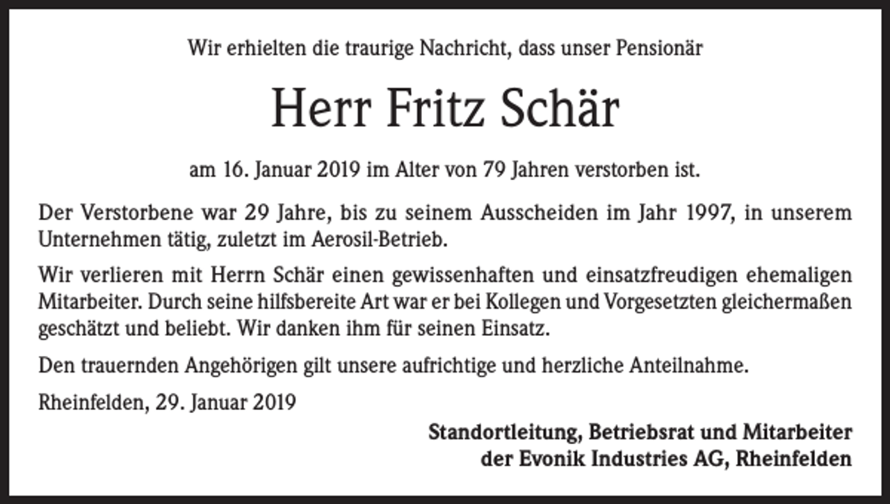 <p>Wir erhielten die traurige Nachricht, dass unser Pensionär</p><p>Herr Fritz Schär<br />am 16. Januar 2019 im Alter von 79 Jahren verstorben ist.<br />Der Verstorbene war 29 Jahre, bis zu seinem Ausscheiden im Jahr 1997, in unserem<br />Unternehmen tätig, zuletzt im Aerosil-Betrieb.<br />Wir verlieren mit Herrn Schär einen gewissenhaften und einsatzfreudigen ehemaligen<br />Mitarbeiter. Durch seine hilfsbereite Art war er bei Kollegen und Vorgesetzten gleichermaßen<br />geschätzt und beliebt. Wir danken ihm für seinen Einsatz.<br />Den trauernden Angehörigen gilt unsere aufrichtige und herzliche Anteilnahme.<br />Rheinfelden, 29. Januar 2019<br />Standortleitung, Betriebsrat und Mitarbeiter<br />der Evonik Industries AG, Rheinfelden</p>