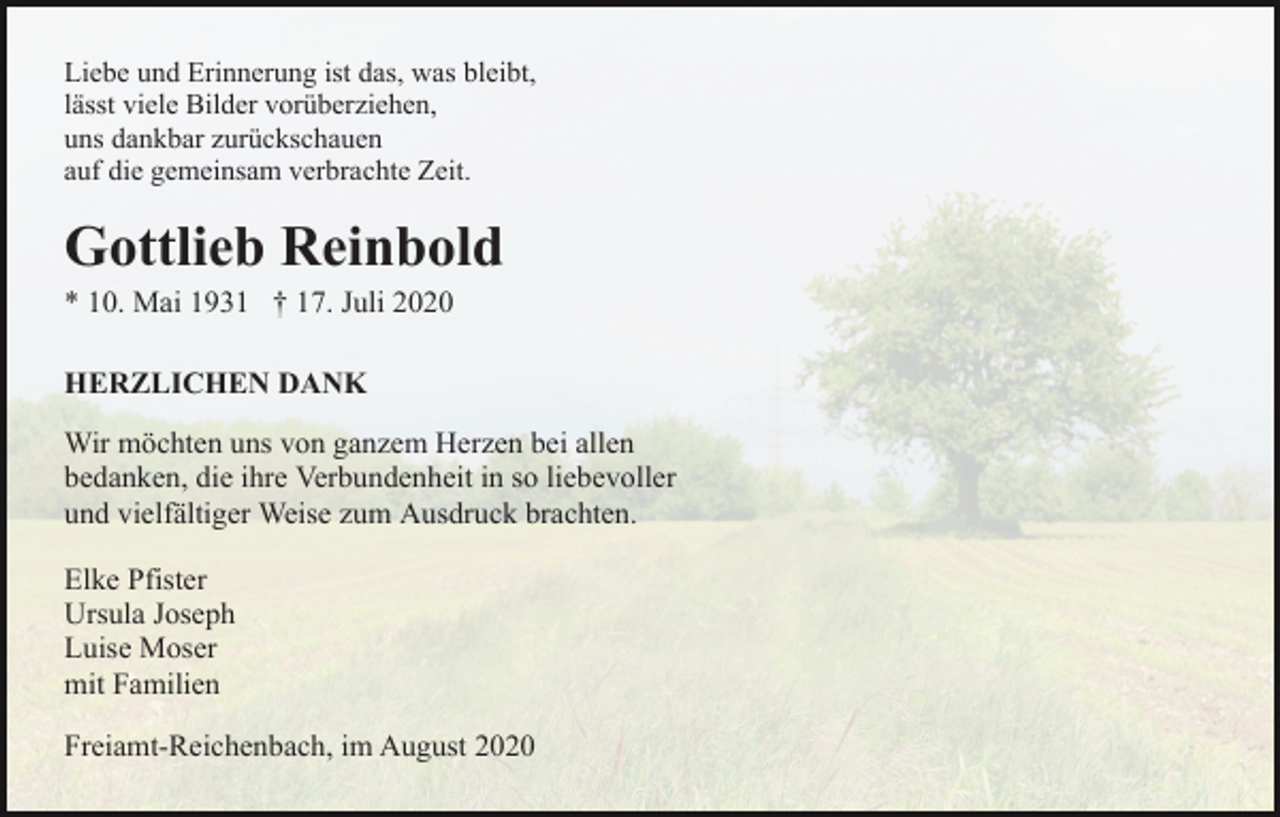 <p>Liebe und Erinnerung ist das, was bleibt,<br />lässt viele Bilder vorüberziehen,<br />uns dankbar zurückschauen<br />auf die gemeinsam verbrachte Zeit.</p><p>Gottlieb Reinbold<br />* 10. Mai 1931 † 17. Juli 2020<br />HERZLICHEN DANK<br />Wir möchten uns von ganzem Herzen bei allen<br />bedanken, die ihre Verbundenheit in so liebevoller<br />und vielfältiger Weise zum Ausdruck brachten.<br />Elke Pfister<br />Ursula Joseph<br />Luise Moser<br />mit Familien<br />Freiamt-Reichenbach, im August 2020</p>