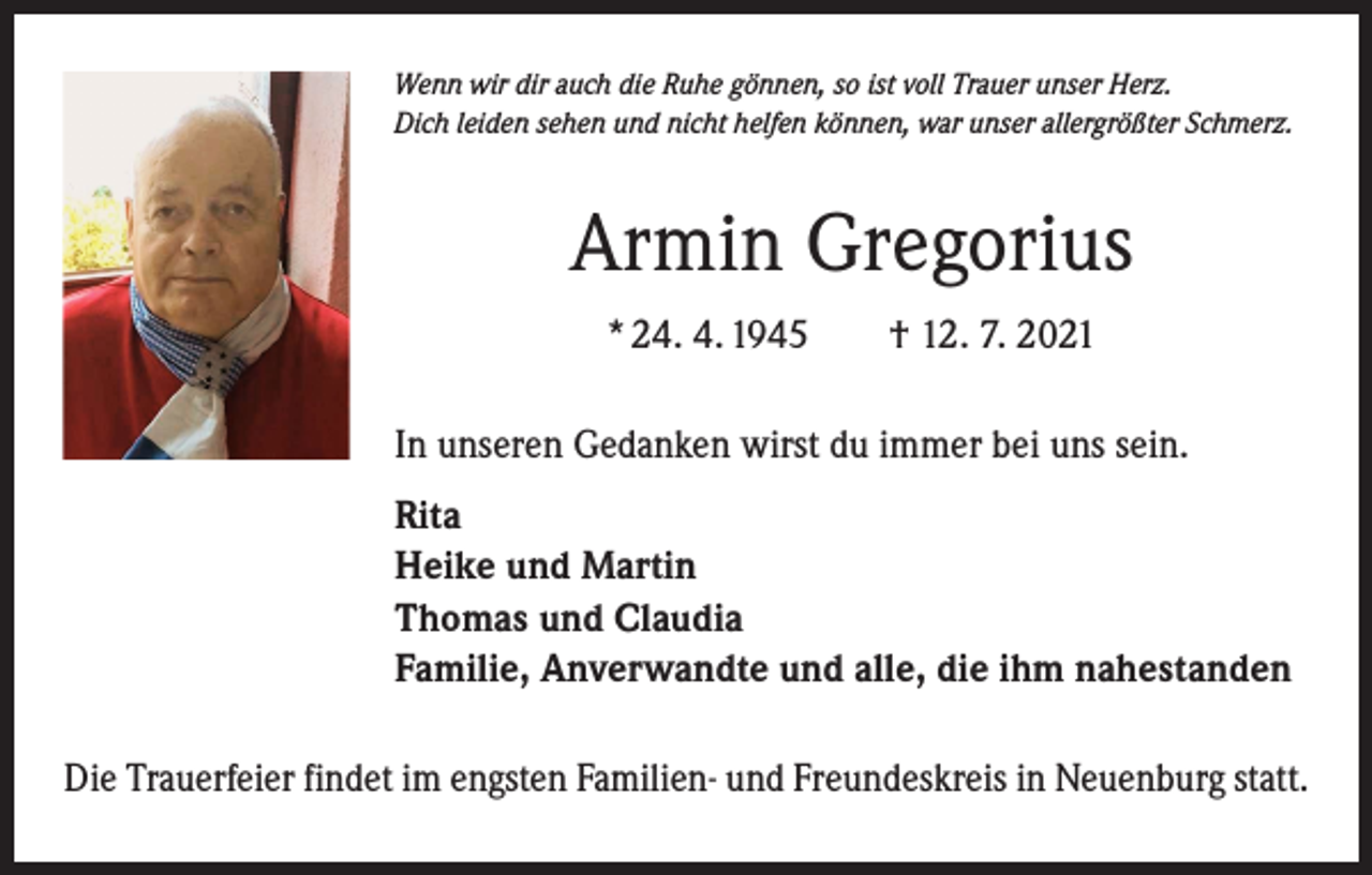 <p>Wenn wir dir auch die Ruhe gönnen, so ist voll Trauer unser Herz.<br />Dich leiden sehen und nicht helfen können, war unser allergrößter Schmerz.</p><p>Armin Gregorius<br />* 24. 4. 1945 † 12. 7. 2021<br />In unseren Gedanken wirst du immer bei uns sein.<br />Rita<br />Heike und Martin<br />Thomas und Claudia<br />Familie, Anverwandte und alle, die ihm nahestanden<br />Die Trauerfeier findet im engsten Familien- und Freundeskreis in Neuenburg statt.</p>