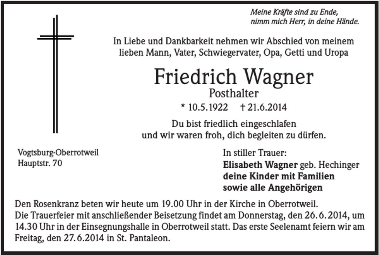 <p>Meine Kräfte sind zu Ende,<br />nimm mich Herr, in deine Hände.</p><p>In Liebe und Dankbarkeit nehmen wir Abschied von meinem<br />lieben Mann, Vater, Schwiegervater, Opa, Getti und Uropa</p><p>Friedrich Wagner<br />Posthalter</p><p>* 10.5.1922</p><p>† 21.6.2014</p><p>Du bist friedlich eingeschlafen<br />und wir waren froh, dich begleiten zu dürfen.<br />Vogtsburg-Oberrotweil<br />Hauptstr. 70</p><p>In stiller Trauer:<br />Elisabeth Wagner geb. Hechinger<br />deine Kinder mit Familien<br />sowie alle Angehörigen</p><p>Den Rosenkranz beten wir heute um 19.00 Uhr in der Kirche in Oberrotweil.<br />Die Trauerfeier mit anschließender Beisetzung findet am Donnerstag, den 26. 6. 2014, um<br />14.30 Uhr in der Einsegnungshalle in Oberrotweil statt. Das erste Seelenamt feiern wir am<br />Freitag, den 27. 6.2014 in St. Pantaleon.</p>