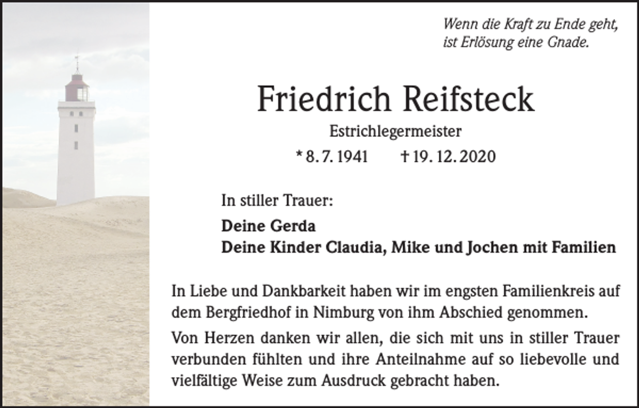<p>Wenn die Kraft zu Ende geht,<br />ist Erlösung eine Gnade.</p><p>Friedrich Reifsteck<br />Estrichlegermeister<br />* 8. 7. 1941<br />† 19. 12. 2020<br />In stiller Trauer:<br />Deine Gerda<br />Deine Kinder Claudia, Mike und Jochen mit Familien<br />In Liebe und Dankbarkeit haben wir im engsten Familienkreis auf<br />dem Bergfriedhof in Nimburg von ihm Abschied genommen.<br />Von Herzen danken wir allen, die sich mit uns in stiller Trauer<br />verbunden fühlten und ihre Anteilnahme auf so liebevolle und<br />vielfältige Weise zum Ausdruck gebracht haben.</p>