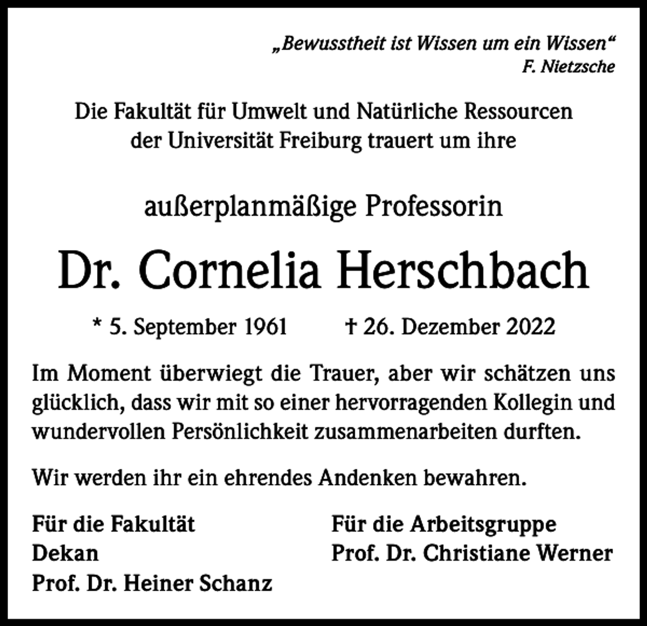 <p>„Bewusstheit ist Wissen um ein Wissen“<br />F. Nietzsche</p><p>Die Fakultät für Umwelt und Natürliche Ressourcen<br />der Universität Freiburg trauert um ihre</p><p>außerplanmäßige Professorin</p><p>Dr. Cornelia Herschbach<br />* 5. September 1961</p><p>† 26. Dezember 2022</p><p>Im Moment überwiegt die Trauer, aber wir schätzen uns<br />glücklich, dass wir mit so einer hervorragenden Kollegin und<br />wundervollen Persönlichkeit zusammenarbeiten durften.<br />Wir werden ihr ein ehrendes Andenken bewahren.<br />Für die Fakultät<br />Dekan<br />Prof. Dr. Heiner Schanz</p><p>Für die Arbeitsgruppe<br />Prof. Dr. Christiane Werner</p>