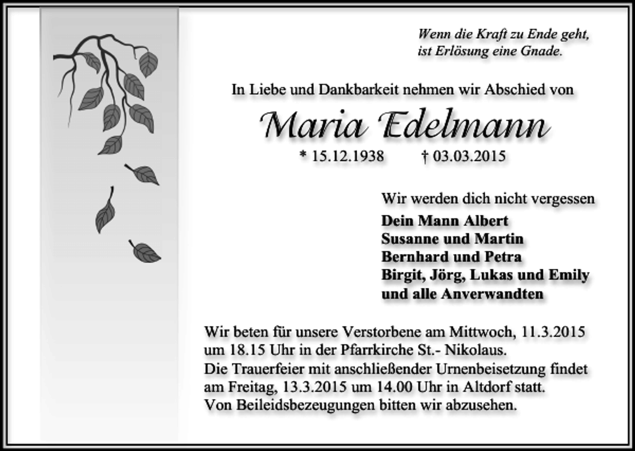 <p>Wenn die Kraft zu Ende geht,<br />ist Erlösung eine Gnade.</p><p>In Liebe und Dankbarkeit nehmen wir Abschied von</p><p>Maria Edelmann<br />* 15.12.1938</p><p>† 03.03.2015</p><p>Wir werden dich nicht vergessen<br />Dein Mann Albert<br />Susanne und Martin<br />Bernhard und Petra<br />Birgit, Jörg, Lukas und Emily<br />und alle Anverwandten<br />Wir beten für unsere Verstorbene am Mittwoch, 11.3.2015<br />um 18.15 Uhr in der Pfarrkirche St.- Nikolaus.<br />Die Trauerfeier mit anschließender Urnenbeisetzung findet<br />am Freitag, 13.3.2015 um 14.00 Uhr in Altdorf statt.<br />Von Beileidsbezeugungen bitten wir abzusehen.</p>