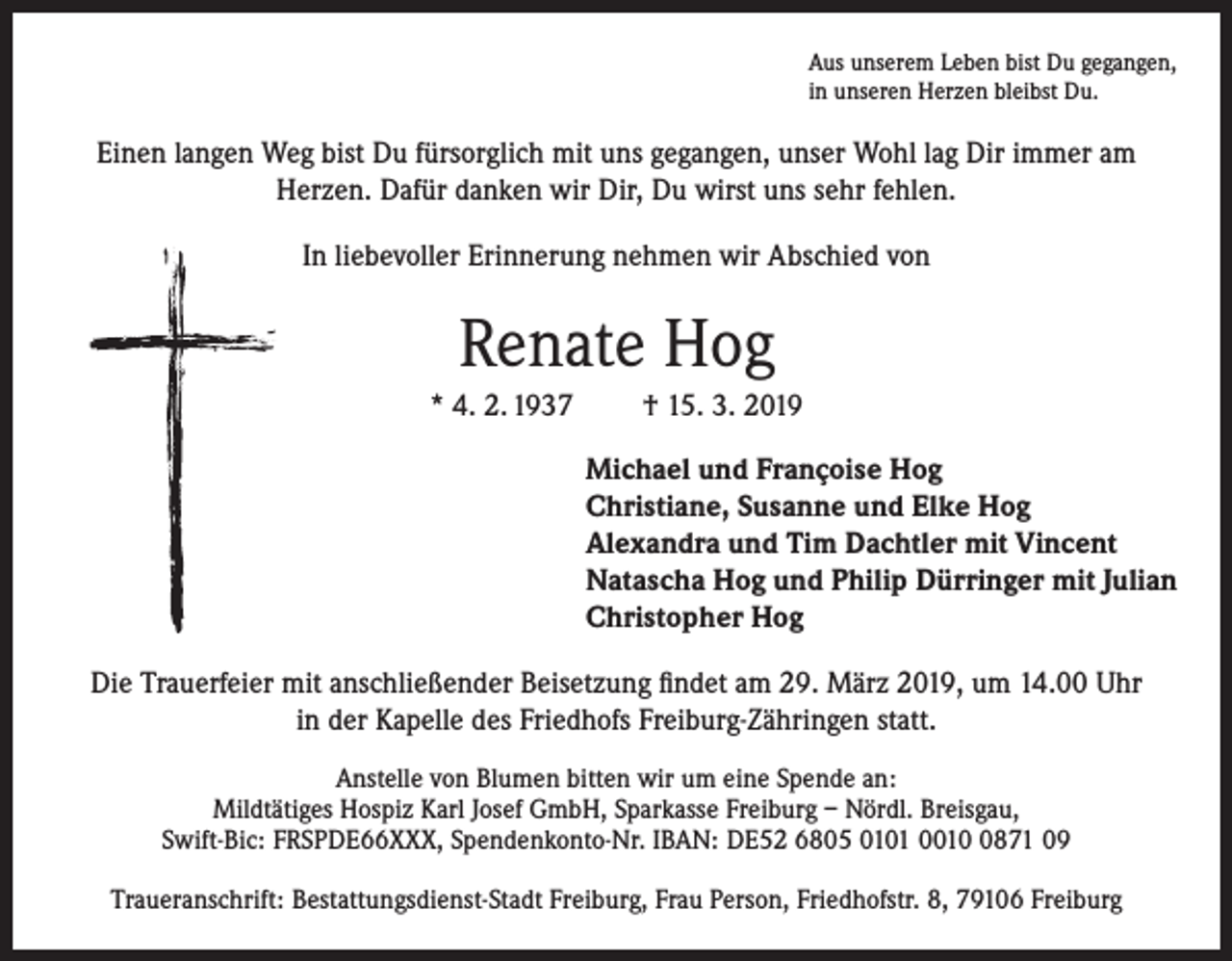 <p>Aus unserem Leben bist Du gegangen,<br />in unseren Herzen bleibst Du.</p><p>Einen langen Weg bist Du fürsorglich mit uns gegangen, unser Wohl lag Dir immer am<br />Herzen. Dafür danken wir Dir, Du wirst uns sehr fehlen.<br />In liebevoller Erinnerung nehmen wir Abschied von</p><p>Renate Hog<br />* 4. 2. 1937</p><p>† 15. 3. 2019<br />Michael und Françoise Hog<br />Christiane, Susanne und Elke Hog<br />Alexandra und Tim Dachtler mit Vincent<br />Natascha Hog und Philip Dürringer mit Julian<br />Christopher Hog</p><p>Die Trauerfeier mit anschließender Beisetzung findet am 29. März 2019, um 14.00 Uhr<br />in der Kapelle des Friedhofs Freiburg-Zähringen statt.<br />Anstelle von Blumen bitten wir um eine Spende an:<br />Mildtätiges Hospiz Karl Josef GmbH, Sparkasse Freiburg – Nördl. Breisgau,<br />Swift-Bic: FRSPDE66XXX, Spendenkonto-Nr. IBAN: DE52 6805 0101 001871 09<br />Traueranschrift: Bestattungsdienst-Stadt Freiburg, Frau Person, Friedhofstr. 8, 79106 Freiburg</p>