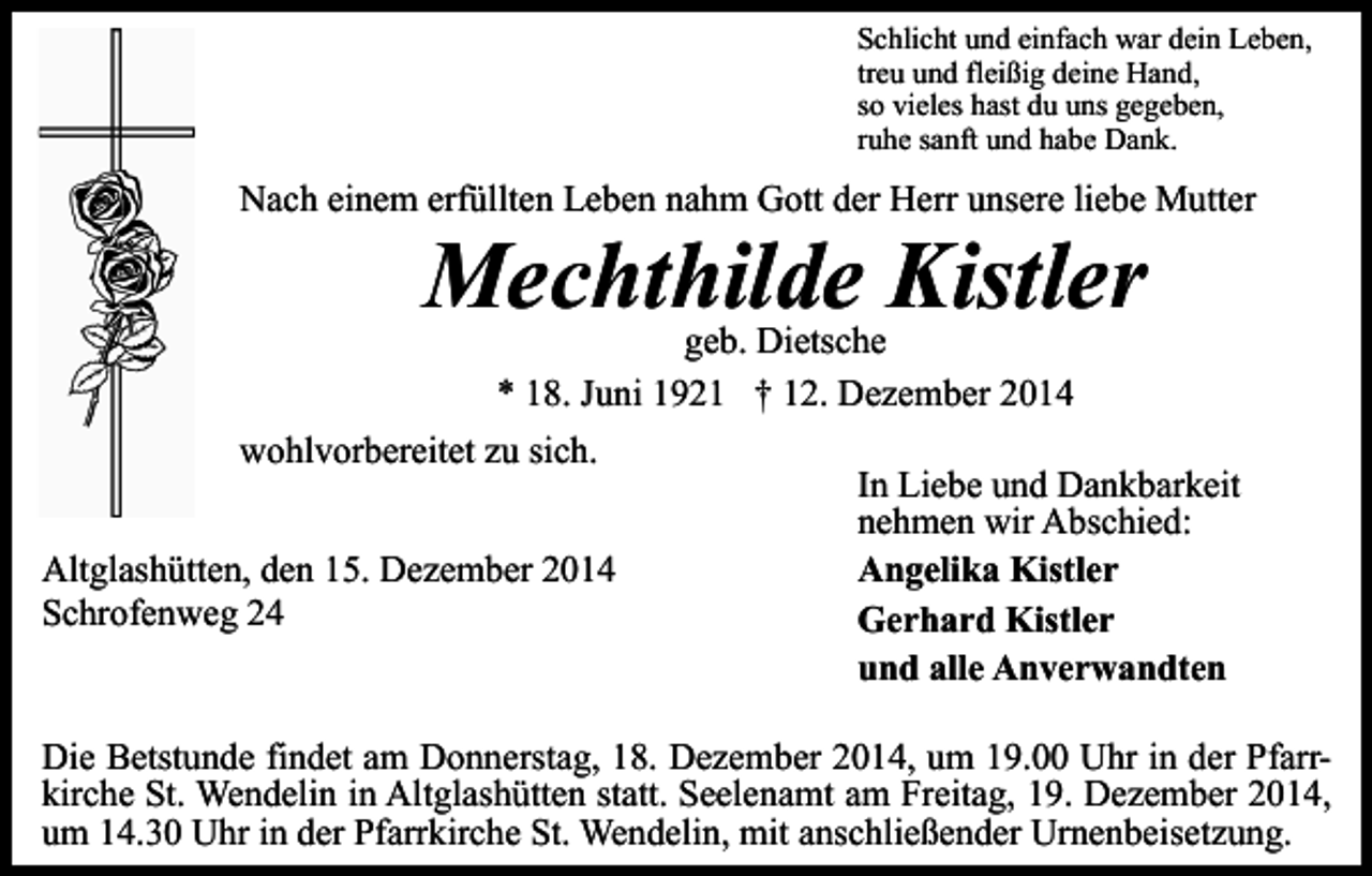 <p>Schlicht und einfach war dein Leben,<br />treu und fleißig deine Hand,<br />so vieles hast du uns gegeben,<br />ruhe sanft und habe Dank.</p><p>Nach einem erfüllten Leben nahm Gott der Herr unsere liebe Mutter</p><p>Mechthilde Kistler<br />geb. Dietsche<br />* 18. Juni 1921 † 12. Dezember 2014</p><p>wohlvorbereitet zu sich.<br />Altglashütten, den 15. Dezember 2014<br />Schrofenweg 24</p><p>In Liebe und Dankbarkeit<br />nehmen wir Abschied:<br />Angelika Kistler<br />Gerhard Kistler<br />und alle Anverwandten</p><p>Die Betstunde findet am Donnerstag, 18. Dezember 2014, um 19.00 Uhr in der Pfarrkirche St. Wendelin in Altglashütten statt. Seelenamt am Freitag, 19. Dezember 2014,<br />um 14.30 Uhr in der Pfarrkirche St. Wendelin, mit anschließender Urnenbeisetzung.</p>