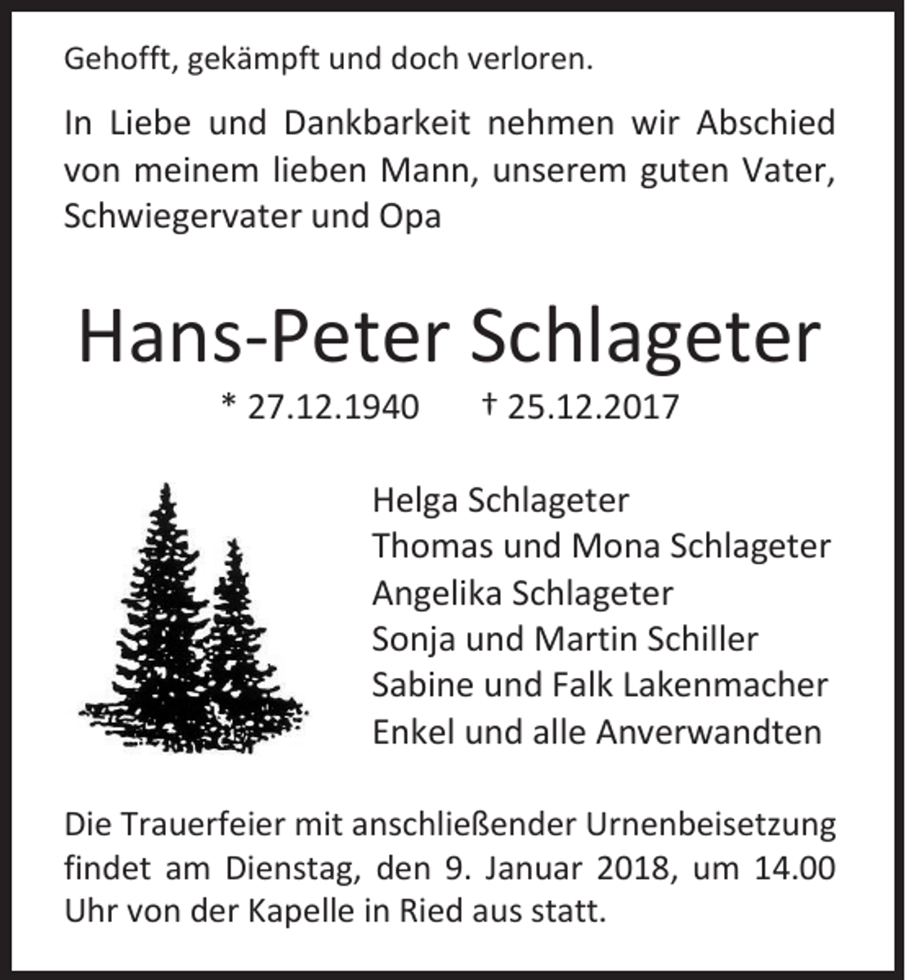 <p>GGehofft,<br />e h offt, ggekämpft<br />e k ä m pft uund<br />n d ddoch<br />o c h vverloren.<br />erl or e n.</p><p>I n Liebe<br />In<br />Li e b e und<br />u n d Dankbarkeit<br />D a n k b ar k eit nehmen<br />n e h m e n wir<br />wir Abschied<br />A bs c hi e d<br />vvon<br />o n meinem<br />m ei n e m lilieben<br />e b e n Mann,<br />M a n n, unserem<br />u ns er e m gguten<br />ut e n Vater,<br />V at er,<br />SSchwiegervater<br />c h wi e g er v at er und<br />u n d Opa<br />Opa</p><p>HHans-Peter<br />a ns -P et er SSchlageter<br />c hl a g et er<br />** 227.12.1940<br />7. 1 2. 1 9 4 0</p><p>†† 225.12.2017<br />5. 1 2. 2 0 1 7</p><p>H el g a SSchlageter<br />Helga<br />c hl a g et er<br />TThomas<br />h o m as und<br />u n d Mona<br />M o n a SSchlageter<br />c hl a g et er<br />AAngelika<br />n g eli k a SSchlageter<br />c hl a g et er<br />SSonja<br />o nj a und<br />u n d Martin<br />M arti n SSchiller<br />c hill er<br />SSabine<br />a bi n e und<br />u n d FFalk<br />al k LLakenmacher<br />a k e n m a c h er<br />EEnkel<br />n k el und<br />u n d all<br />allee Anverwandten<br />A n v er w a n dt e n<br />Di e Tr<br />Die<br />Trauerfeier<br />a u erf ei er mit<br />mit aanschließender<br />ns c hli e ß e n d er Urnenbeisetzung<br />Ur n e n b eis etz u n g<br />findet<br />fi<br />n d et am<br />a m Dienstag,<br />Di e nst a g, dden<br />e n 9.<br />9. JJanuar<br />a n u ar 22018,<br />0 1 8, uum<br />m 114.00<br />4.<br />UUhr<br />hr vvon<br />o n dder<br />er KKapelle<br />a p ell e i in<br />n RiRied<br />e d aaus<br />us ststatt.<br />att.</p>