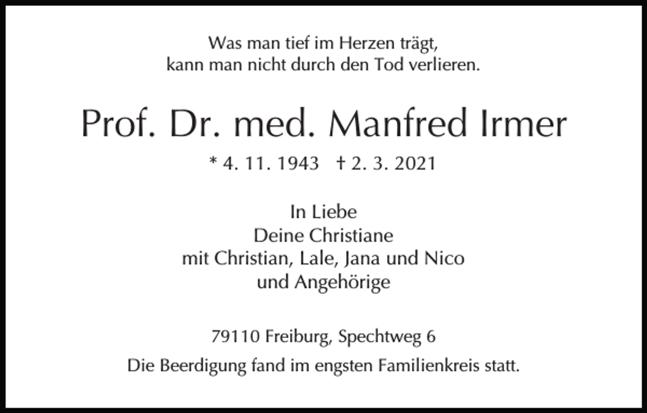 <p>Was man tief im Herzen trägt,<br />kann man nicht durch den Tod verlieren.</p><p>Prof. Dr. med. Manfred Irmer<br />* 4. 11. 1943 † 2. 3. 2021<br />In Liebe<br />Deine Christiane<br />mit Christian, Lale, Jana und Nico<br />und Angehörige<br />79110 Freiburg, Spechtweg 6<br />Die Beerdigung fand im engsten Familienkreis statt.</p>