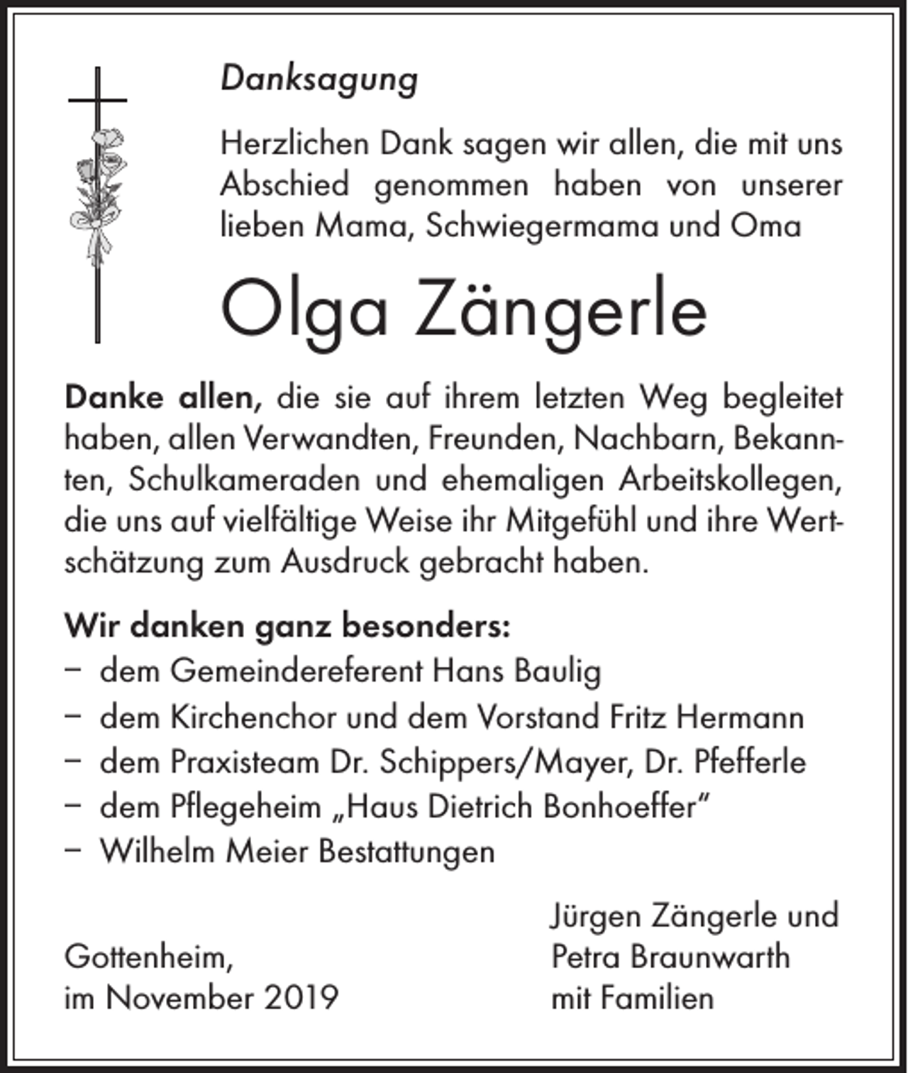 <p>Danksagung<br />Herzlichen Dank sagen wir allen, die mit uns<br />Abschied genommen haben von ­unserer<br />­lieben Mama, Schwiegermama und Oma</p><p>Olga Zängerle<br />Danke allen, die sie auf ihrem letzten Weg begleitet<br />haben, allen Verwandten, Freunden, Nachbarn, Bekannten, Schulkameraden und ehemaligen Arbeitskollegen,<br />die uns auf vielfältige Weise ihr Mitgefühl und ihre Wertschätzung zum Ausdruck gebracht haben.<br />Wir danken ganz besonders:<br />– dem Gemeindereferent Hans Baulig<br />– dem Kirchenchor und dem Vorstand Fritz Hermann<br />– dem Praxisteam Dr. Schippers/Mayer, Dr. Pfefferle<br />– dem Pflegeheim „Haus Dietrich Bonhoeffer“<br />– Wilhelm Meier Bestattungen</p><p>Gottenheim,<br />im November 2019</p><p>Jürgen Zängerle und<br />Petra Braunwarth<br />mit Familien</p>