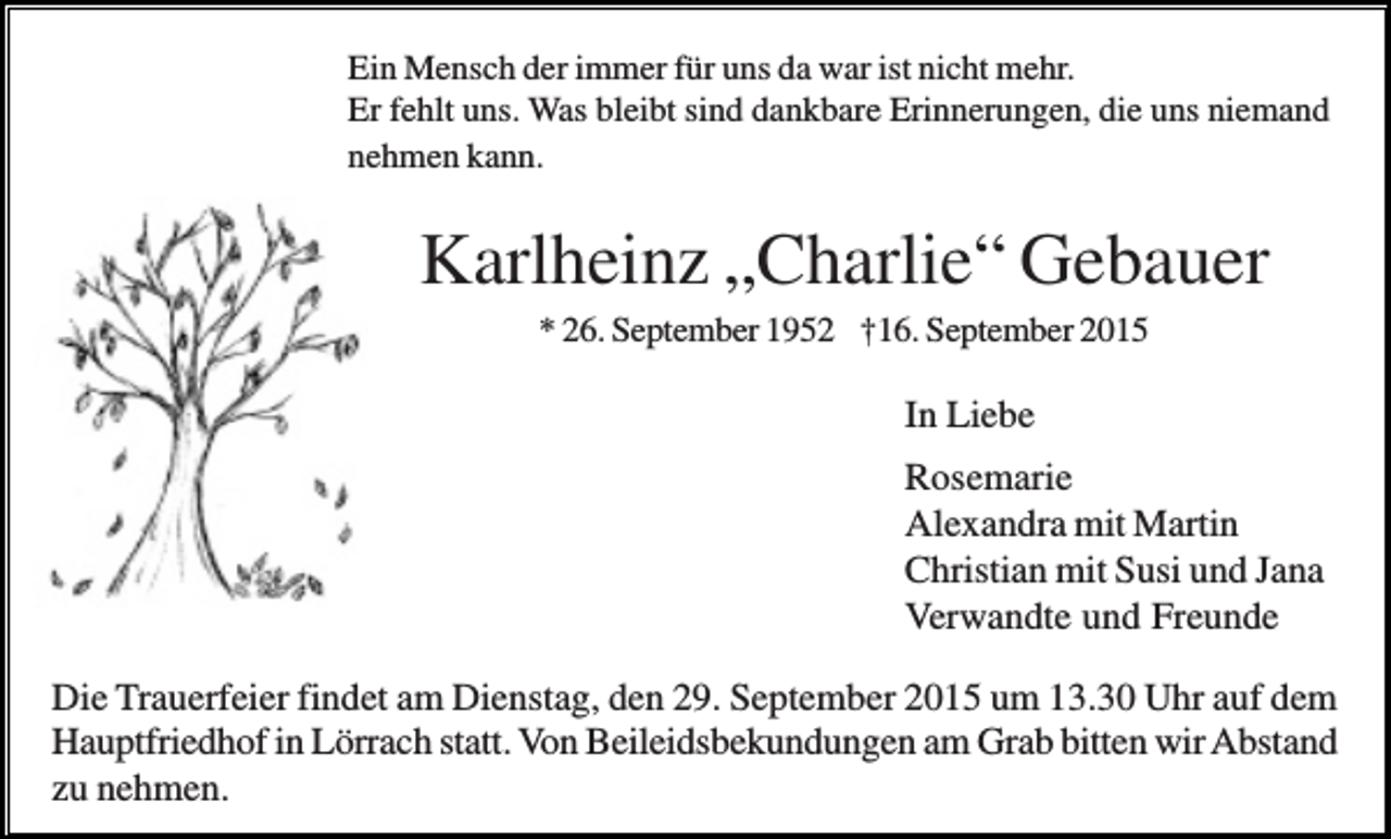 <p>Ein Mensch der immer für uns da war ist nicht mehr.<br />Er fehlt uns. Was bleibt sind dankbare Erinnerungen, die uns niemand<br />nehmen kann.</p><p>Karlheinz „Charlie“ Gebauer<br />* 26. September 1952 †16. September 2015</p><p>In Liebe<br />Rosemarie<br />Alexandra mit Martin<br />Christian mit Susi und Jana<br />Verwandte und Freunde<br />Die Trauerfeier findet am Dienstag, den 29. September 2015 um 13.30 Uhr auf dem<br />Hauptfriedhof in Lörrach statt. Von Beileidsbekundungen am Grab bitten wir Abstand<br />zu nehmen.</p>