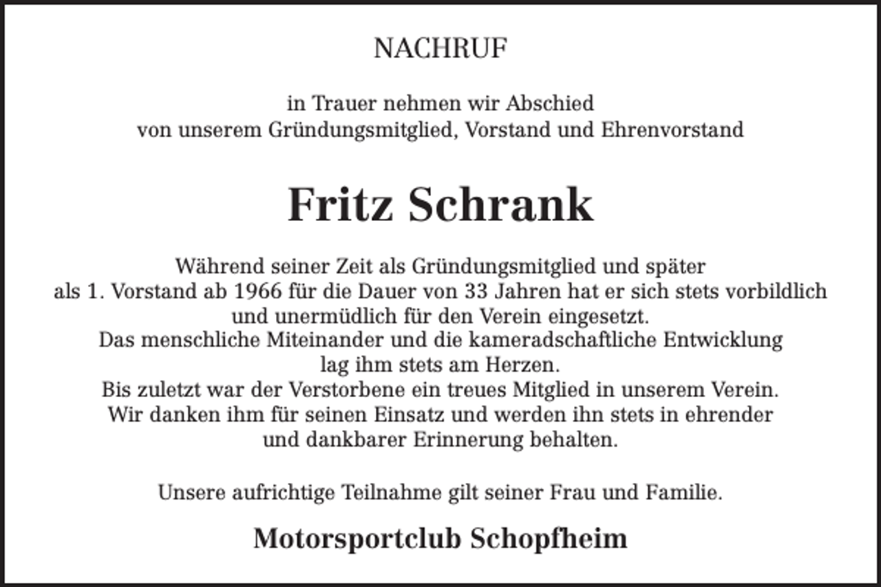 <p>NACHRUF<br />in Trauer nehmen wir Abschied<br />von unserem Gründungsmitglied, Vorstand und Ehrenvorstand</p><p>Fritz Schrank<br />Während seiner Zeit als Gründungsmitglied und später<br />als 1. Vorstand ab 1966 für die Dauer von 33 Jahren hat er sich stets vorbildlich<br />und unermüdlich für den Verein eingesetzt.<br />Das menschliche Miteinander und die kameradschaftliche Entwicklung<br />lag ihm stets am Herzen.<br />Bis zuletzt war der Verstorbene ein treues Mitglied in unserem Verein.<br />Wir danken ihm für seinen Einsatz und werden ihn stets in ehrender<br />und dankbarer Erinnerung behalten.<br />Unsere aufrichtige Teilnahme gilt seiner Frau und Familie.</p><p>Motorsportclub Schopfheim</p>