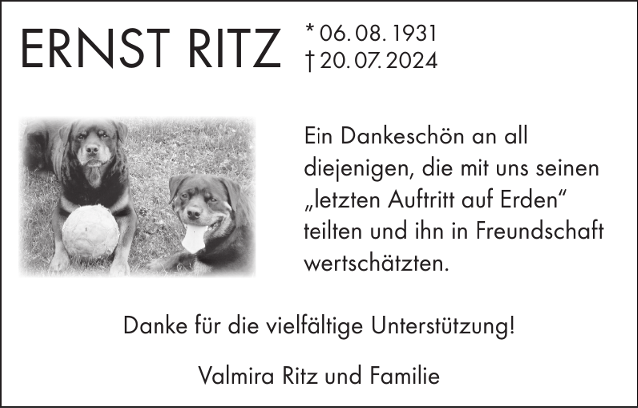 <p>ERNST RITZ</p><p>* 06. 08. 1931<br />† 20. 07. 2024</p><p>Ein Dankeschön an all<br />diejenigen, die mit uns seinen<br />„letzten Auftritt auf Erden“<br />teilten und ihn in Freundschaft<br />wertschätzten.<br />Danke für die vielfältige Unterstützung!<br />Valmira Ritz und Familie</p>