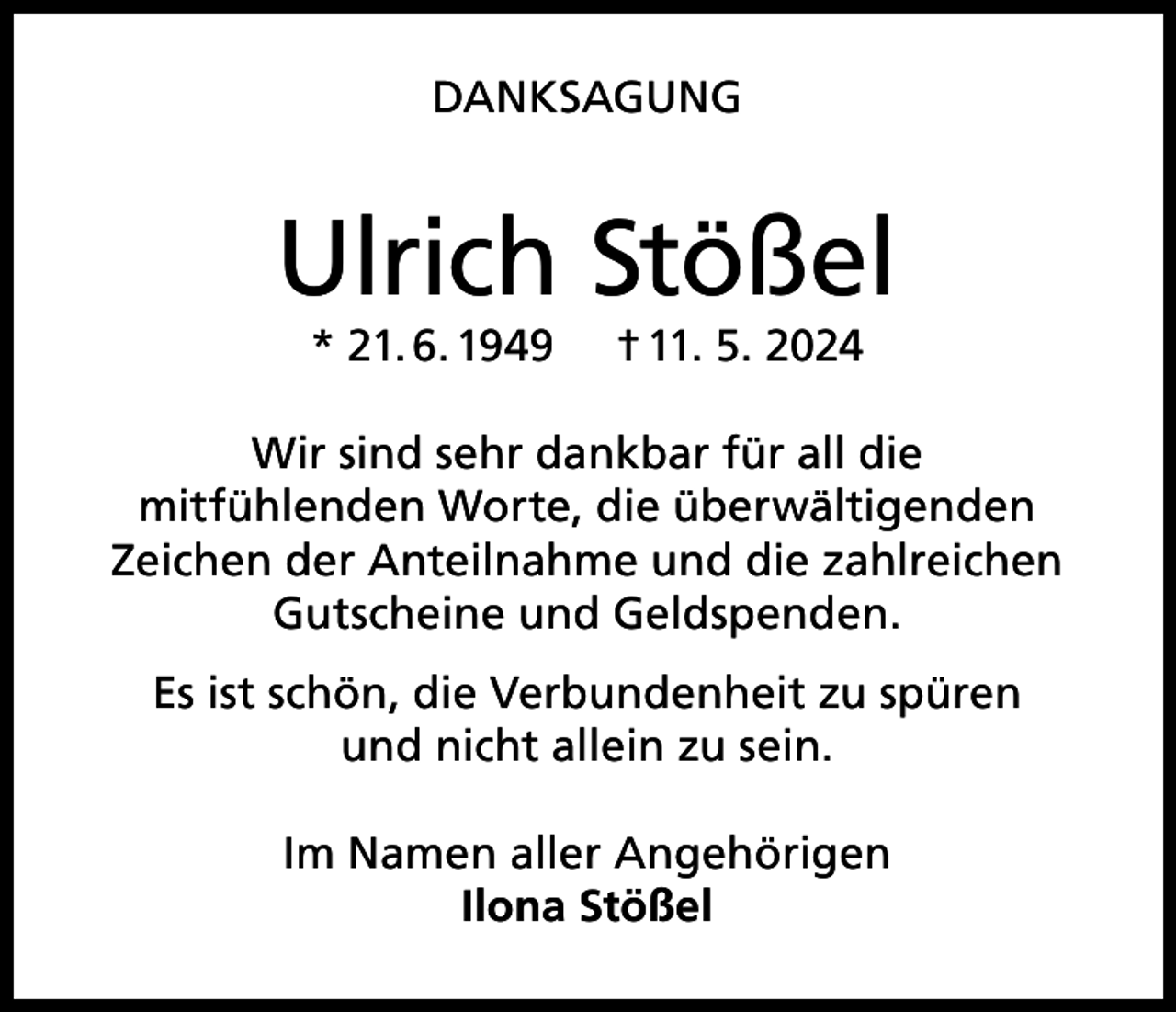<p>DANKSAGUNG</p><p>Ulrich Stößel<br />* 21. 6. 1949</p><p>† 11. 5. 2024</p><p>Wir sind sehr dankbar für all die<br />mitfühlenden Worte, die überwältigenden<br />Zeichen der Anteilnahme und die zahlreichen<br />Gutscheine und Geldspenden.<br />Es ist schön, die Verbundenheit zu spüren<br />und nicht allein zu sein.<br />Im Namen aller Angehörigen<br />Ilona Stößel</p>