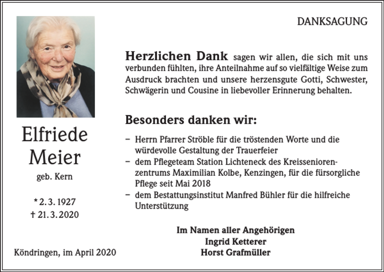 <p>DANKSAGUNG</p><p>Herzlichen Dank</p><p>sagen wir allen, die sich mit uns<br />verbunden fühlten, ihre Anteilnahme auf so vielfältige Weise zum<br />Ausdruck brachten und unsere herzensgute Gotti, Schwester,<br />Schwägerin und Cousine in liebevoller Erinnerung behalten.</p><p>Elfriede<br />Meier<br />geb. Kern<br />* 2. 3. 1927<br />† 21. 3. 2020</p><p>Köndringen, im April 2020</p><p>Besonders danken wir:<br />– Herrn Pfarrer Ströble für die tröstenden Worte und die<br />würdevolle Gestaltung der Trauerfeier<br />– dem Pflegeteam Station Lichteneck des Kreisseniorenzentrums Maximilian Kolbe, Kenzingen, für die fürsorgliche<br />Pflege seit Mai 2018<br />– dem Bestattungsinstitut Manfred Bühler für die hilfreiche<br />Unterstützung<br />Im Namen aller Angehörigen<br />Ingrid Ketterer<br />Horst Grafmüller</p>