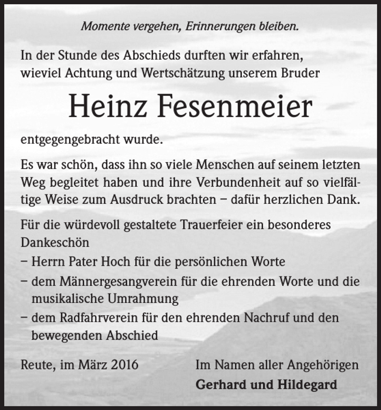 <p>Momente vergehen, Erinnerungen bleiben.</p><p>In der Stunde des Abschieds durften wir erfahren, ­<br />wieviel Achtung und Wertschätzung unserem Bruder</p><p>Heinz Fesenmeier<br />entgegengebracht wurde.<br />Es war schön, dass ihn so viele Menschen auf seinem letzten<br />Weg begleitet haben und ihre Verbundenheit auf so vielfältige Weise zum Ausdruck brachten – dafür herzlichen Dank.<br />Für die würdevoll gestaltete Trauerfeier ein besonderes<br />Dankeschön<br />– Herrn Pater Hoch für die persönlichen Worte<br />– dem Männergesangverein für die ehrenden Worte und die<br />musikalische Umrahmung<br />– dem Radfahrverein für den ehrenden Nachruf und den<br />bewegenden Abschied<br />Reute, im März 2016</p><p>Im Namen aller Angehörigen<br />Gerhard und Hildegard</p>
