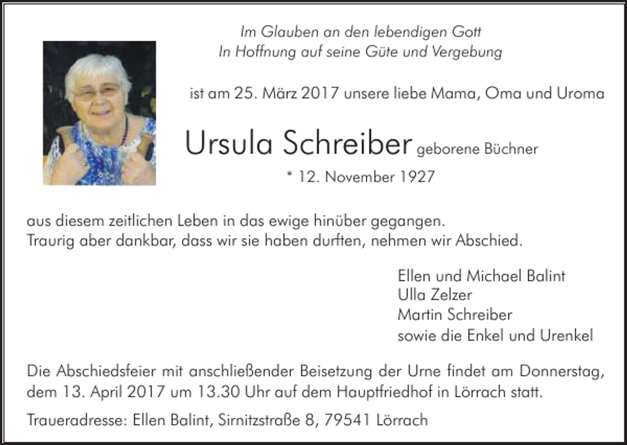 <p>Im Glauben an den lebendigen Gott<br />In Hoffnung auf seine Güte und Vergebung</p><p>ist am 25. März 2017 unsere liebe Mama, Oma und Uroma</p><p>Ursula Schreiber geborene Büchner<br />* 12. November 1927</p><p>aus diesem zeitlichen Leben in das ewige hinüber gegangen.<br />Traurig aber dankbar, dass wir sie haben durften, nehmen wir Abschied.<br />Ellen und Michael Balint<br />Ulla Zelzer<br />Martin Schreiber<br />sowie die Enkel und Urenkel<br />Die Abschiedsfeier mit anschließender Beisetzung der Urne findet am Donnerstag,<br />dem 13. April 2017 um 13.30 Uhr auf dem Hauptfriedhof in Lörrach statt.<br />Traueradresse: Ellen Balint, Sirnitzstraße 8, 79541 Lörrach</p>