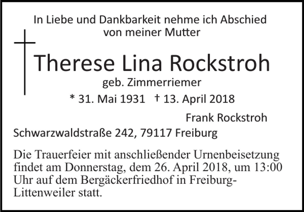 <p>IInn Liebe<br />Li e b e und<br />u n d Dankbarkeit<br />D a n k b ar k eit nehme<br />n e h m e iich<br />c h Abschied<br />A bs c hi e d<br />von<br />v o n meiner<br />m ei n er Mu�er<br />M u � er</p><p>TTherese<br />h er es e LiLina<br />n a Rockstroh<br />R o c kstr o h</p><p>Zimmerriemer<br />ggeb.<br />e b. Zi<br />m m erri e m er<br />** 31.<br />3 1. Mai<br />M ai 193 9 3 1 †† 113.<br />3. April<br />A p ril<br />Frank<br />Fr a n k Rockstroh<br />R o c kstr o h<br />SSchwarzwaldstraße<br />c h w arz w al dstr a ß e 242,<br />2 4 2, 779117<br />9 7 Fr<br />Freiburg<br />ei b ur g</p><p>Die<br />Di<br />e TrTrauerfeier<br />a u erf ei er mit<br />mit aanschließender<br />ns c h li e ß e n d er Urnenbeisetzung<br />Ur n e n b eis et z u ng<br />findet<br />fi n d et am<br />a m Donnerstag,<br />D o n n erst a g, dem<br />d em 226.<br />6. AApril<br />pril 22018,<br />0 1 8, uum<br />m 113:00<br />3:<br />Uhr<br />U hr aauf<br />uf ddem<br />e m BBergäckerfriedhof<br />er g ä c k erfr i e d h of iinn FreiburgFr ei b ur gLitt e n w eil er ststatt.<br />att.<br />Littenweiler</p>