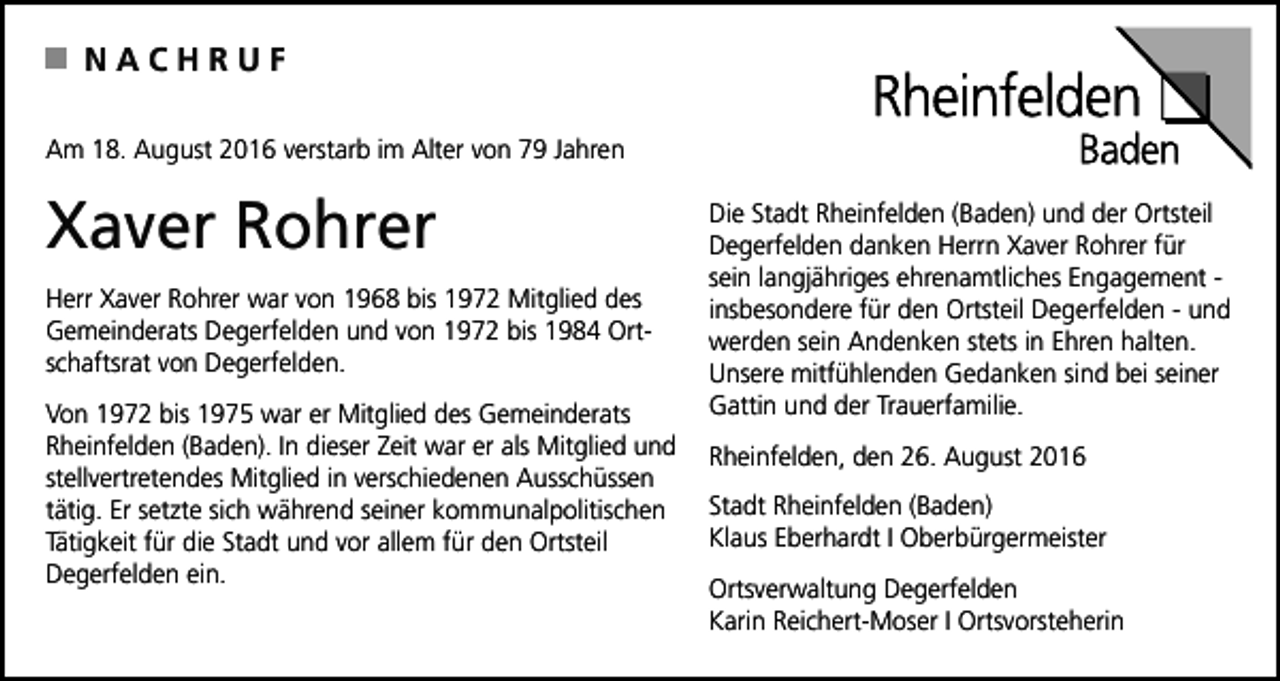 <p>NACHRUF<br />Am 18. August 2016 verstarb im Alter von 79 Jahren</p><p>Xaver Rohrer<br />Herr Xaver Rohrer war von 1968 bis 1972 Mitglied des<br />Gemeinderats Degerfelden und von 1972 bis 1984 Ortschaftsrat von Degerfelden.<br />Von 1972 bis 1975 war er Mitglied des Gemeinderats<br />Rheinfelden (Baden). In dieser Zeit war er als Mitglied und<br />stellvertretendes Mitglied in verschiedenen Ausschüssen<br />tätig. Er setzte sich während seiner kommunalpolitischen<br />Tätigkeit für die Stadt und vor allem für den Ortsteil<br />Degerfelden ein.</p><p>Die Stadt Rheinfelden (Baden) und der Ortsteil<br />Degerfelden danken Herrn Xaver Rohrer für<br />sein langjähriges ehrenamtliches Engagement insbesondere für den Ortsteil Degerfelden - und<br />werden sein Andenken stets in Ehren halten.<br />Unsere mitfühlenden Gedanken sind bei seiner<br />Gattin und der Trauerfamilie.<br />Rheinfelden, den 26. August 2016<br />Stadt Rheinfelden (Baden)<br />Klaus Eberhardt I Oberbürgermeister<br />Ortsverwaltung Degerfelden<br />Karin Reichert-Moser I Ortsvorsteherin</p>