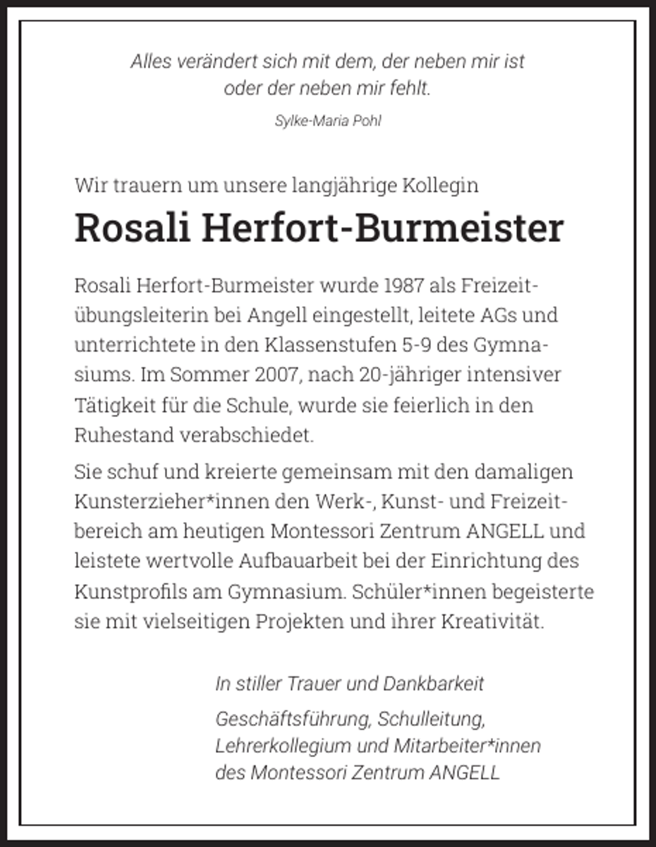 <p>Alles verändert sich mit dem, der neben mir ist<br />oder der neben mir fehlt.<br />Sylke-Maria Pohl</p><p>Wir trauern um unsere langjährige Kollegin</p><p>Rosali Herfort-Burmeister<br />Rosali Herfort-Burmeister wurde 1987 als Freizeitübungsleiterin bei Angell eingestellt, leitete AGs und<br />unterrichtete in den Klassenstufen 5-9 des Gymnasiums. Im Sommer 2007, nach 20-jähriger intensiver<br />Tätigkeit für die Schule, wurde sie feierlich in den<br />Ruhestand verabschiedet.<br />Sie schuf und kreierte gemeinsam mit den damaligen<br />Kunsterzieher*innen den Werk-, Kunst- und Freizeitbereich am heutigen Montessori Zentrum ANGELL und<br />leistete wertvolle Aufbauarbeit bei der Einrichtung des<br />Kunstprofils am Gymnasium. Schüler*innen begeisterte<br />sie mit vielseitigen Projekten und ihrer Kreativität.<br />In stiller Trauer und Dankbarkeit<br />Geschäftsführung, Schulleitung,<br />Lehrerkollegium und Mitarbeiter*innen<br />des Montessori Zentrum ANGELL</p>