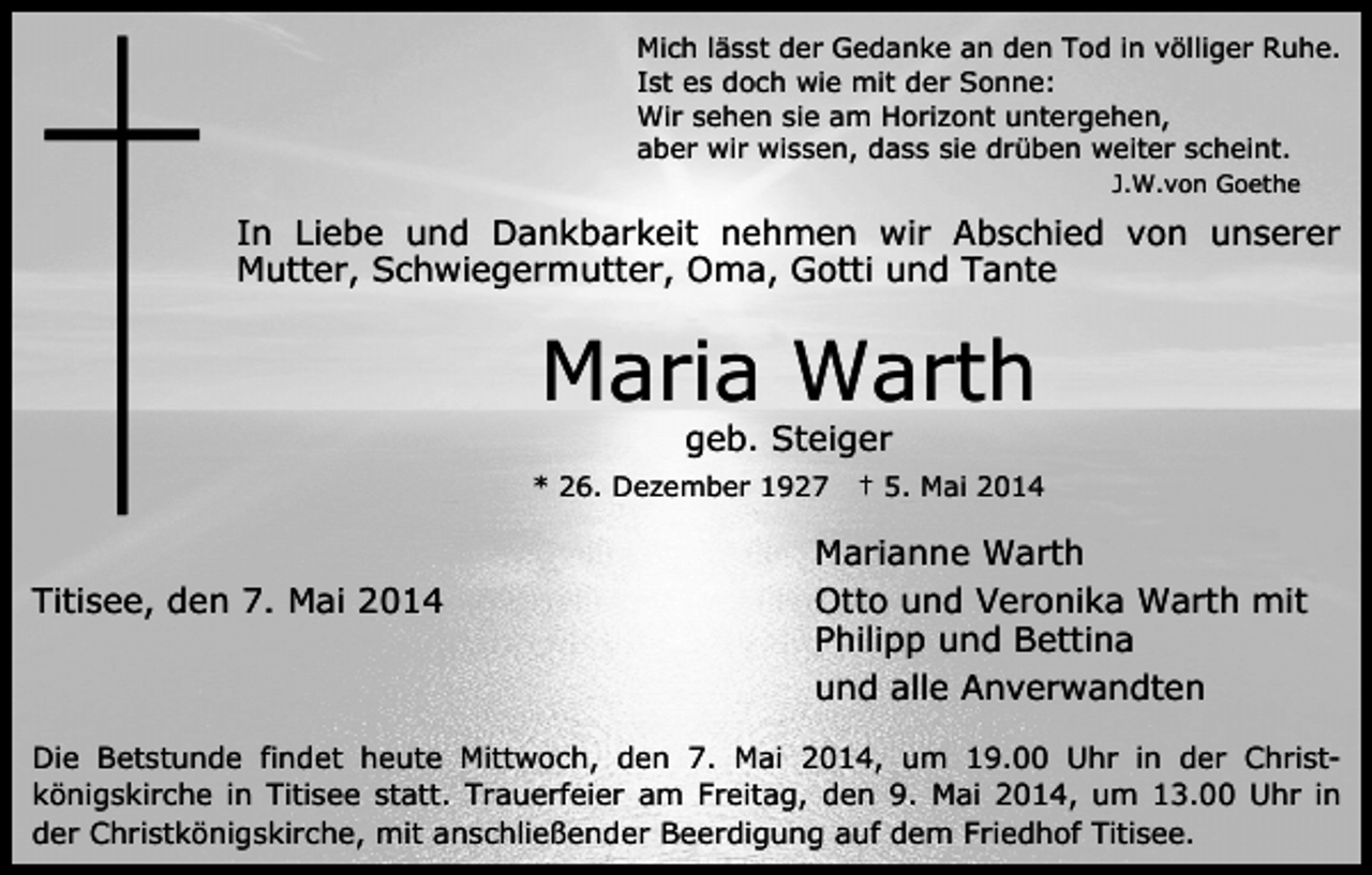 <p>Mich lässt der Gedanke an den Tod in völliger Ruhe.<br />Ist es doch wie mit der Sonne:<br />Wir sehen sie am Horizont untergehen,<br />aber wir wissen, dass sie drüben weiter scheint.<br />J.W.von Goethe</p><p>In Liebe und Dankbarkeit nehmen wir Abschied von unserer<br />Mutter, Schwiegermutter, Oma, Gotti und Tante</p><p>Maria Warth<br />geb. Steiger</p><p>* 26. Dezember 1927</p><p>Titisee, den 7. Mai 2014</p><p>† 5. Mai 2014</p><p>Marianne Warth<br />Otto und Veronika Warth mit<br />Philipp und Bettina<br />und alle Anverwandten</p><p>Die Betstunde findet heute Mittwoch, den 7. Mai 2014, um 19.00 Uhr in der Christkönigskirche in Titisee statt. Trauerfeier am Freitag, den 9. Mai 2014, um 13.00 Uhr in<br />der Christkönigskirche, mit anschließender Beerdigung auf dem Friedhof Titisee.</p>