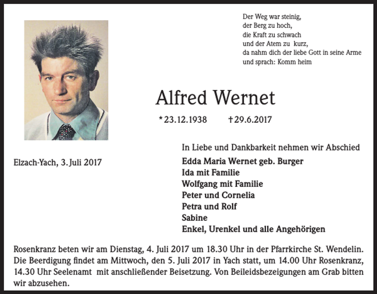 <p>Der Weg war steinig,<br />der Berg zu hoch,<br />die Kraft zu schwach<br />und der Atem zu kurz,<br />da nahm dich der liebe Gott in seine Arme<br />und sprach: Komm heim</p><p>Alfred Wernet<br />* 23.12.1938</p><p>Elzach-Yach, 3. Juli 2017</p><p>† 29.6.2017</p><p>In Liebe und Dankbarkeit nehmen wir Abschied<br />Edda Maria Wernet geb. Burger<br />Ida mit Familie<br />Wolfgang mit Familie<br />Peter und Cornelia<br />Petra und Rolf<br />Sabine<br />Enkel, Urenkel und alle Angehörigen</p><p>Rosenkranz beten wir am Dienstag, 4. Juli 2017 um 18.30 Uhr in der Pfarrkirche St. Wendelin.<br />Die Beerdigung findet am Mittwoch, den 5. Juli 2017 in Yach statt, um 14.00 Uhr Rosenkranz,<br />14.30 Uhr Seelenamt mit anschließender Beisetzung. Von Beileidsbezeigungen am Grab bitten<br />wir abzusehen.</p>