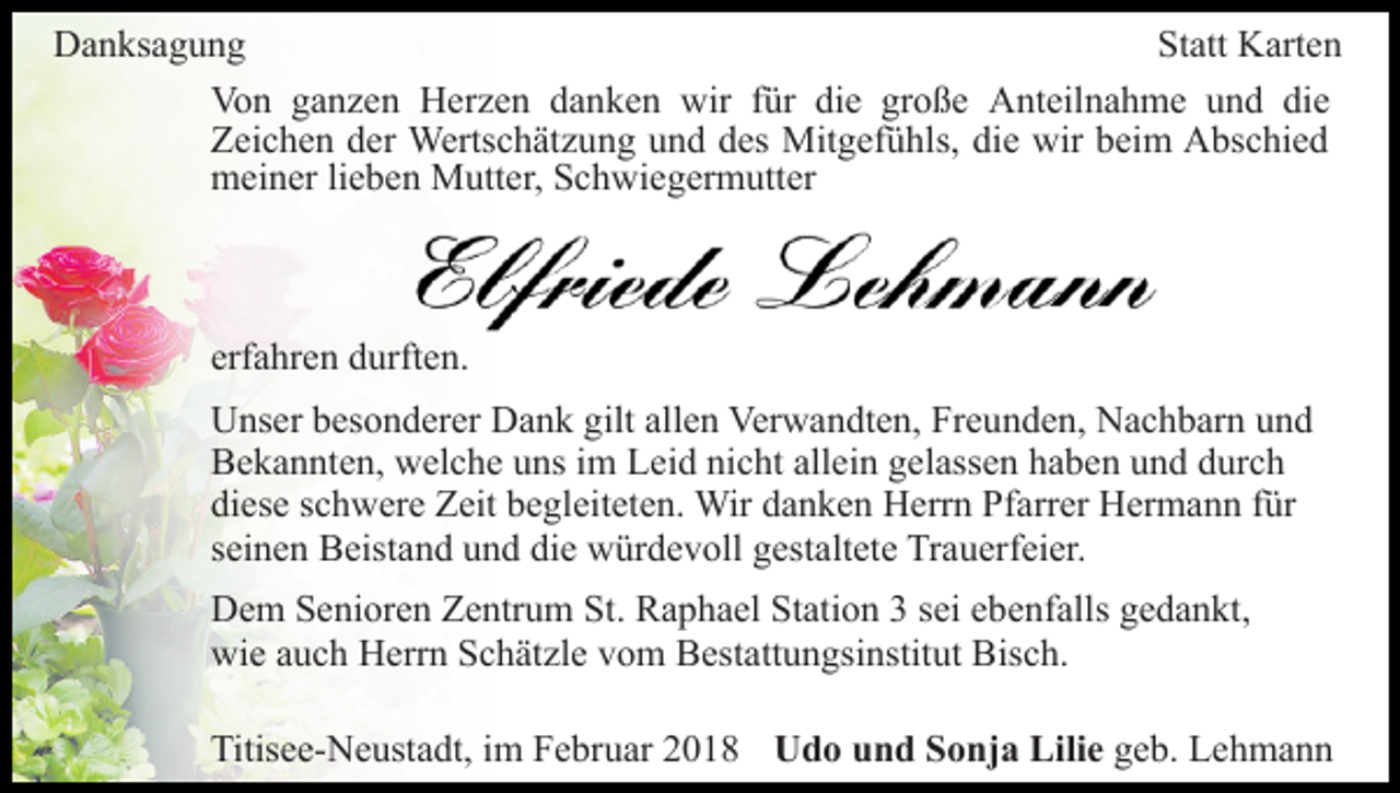 <p>Statt<br />DDanksagung<br />a n ks a g u n g<br />St att Karten<br />K art e n<br />Vo<br />n gganzen<br />a n z e n HHerzen<br />er z e n ddanken<br />a n k e n wir<br />wir ffür<br />ür di<br />e gr<br />o ß e Anteilnahme<br />A nt eil n a h m e uund<br />n d di<br />e<br />Von<br />die<br />große<br />die<br />ZZeichen<br />ei c h e n dder<br />er Wertschätzung<br />Werts c h ät z u n g uund<br />n d ddes<br />es Mitgefühls,<br />Mit g ef ü hls, ddie<br />i e wir<br />wir beim<br />b ei m Abschied<br />A bs c hi e d<br />mmeiner<br />ei n er lilieben<br />e b e n Mutter,<br />M utt er, SSchwiegermutter<br />c h wi e g er m utt er</p><p>erfahren<br />erf<br />a hr e n durften.<br />d urft e n.<br />U ns er bbesonderer<br />Unser<br />es o n d er er DDank<br />a n k ggilt<br />ilt allen<br />all e n Verwandten,<br />Ver w a n dt e n, Freunden,<br />Fr e un d e n, Nachbarn<br />N a c h b ar n uund<br />nd<br />BBekannten,<br />e k a n nt e n, welche<br />w el c h e uuns<br />ns i im<br />m Leid<br />L ei d nicht<br />ni c ht allein<br />all ei n gelassen<br />g el ass e n haben<br />h a b e n und<br />u n d durch<br />d ur c h<br />diese<br />di<br />es e sschwere<br />c h w er e Zeit<br />Z eit bbegleiteten.<br />e gl ei t et e n. Wir<br />Wir danken<br />d a n k e n Herrn<br />H err n Pfarrer<br />Pf arr er Hermann<br />H er m a n n ffür<br />ür<br />s ei n e n Beistand<br />B eist a n d und<br />u n d die<br />di e würdevoll<br />w ür d e v oll ggestaltete<br />est alt et e Trauerfeier.<br />Tr a u er f ei er.<br />seinen<br />DDem<br />e m SSenioren<br />e ni or e n ZZentrum<br />e ntr u m SSt.<br />t. Raphael<br />R a p h a el Station<br />St ati o n 33 sei<br />s ei ebenfalls<br />e be nf alls gedankt,<br />g e d a n kt,<br />wie<br />wi e aauch<br />u c h HHerrn<br />err n SSchätzle<br />c h ät zl e vom<br />v o m Bestattungsinstitut<br />B est att u n gsi nstit ut Bisch.<br />B is c h.<br />Titisee-Neustadt,<br />Titis<br />e e- N e ust a dt, i im<br />m FFebruar<br />e br u ar 22018<br />0 1 8 UUdo<br />d o uund<br />n d SSonja<br />o nj a Lili<br />Lilie<br />e geb.<br />g e b. Lehmann<br />Le h ma n n</p>