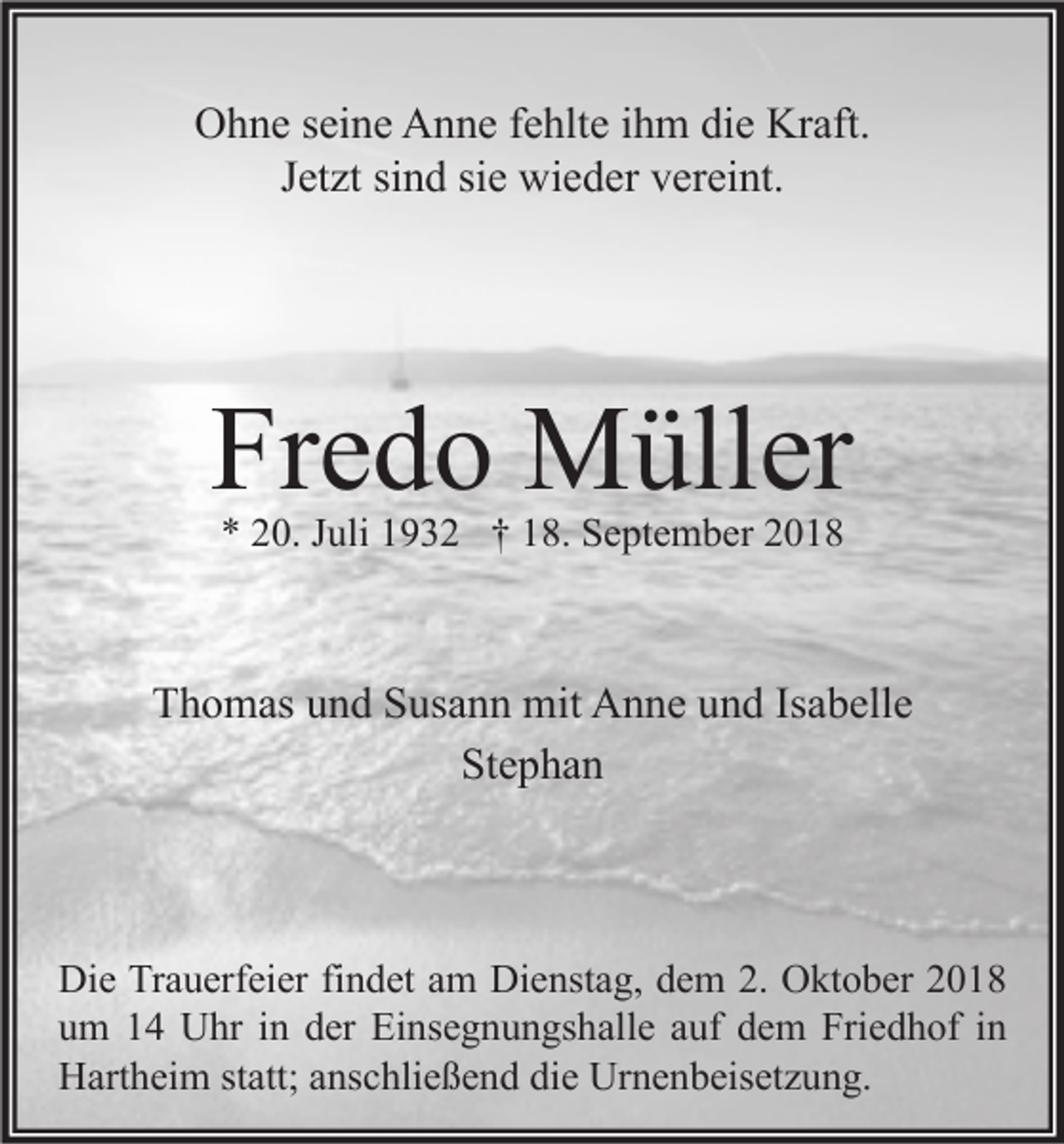 <p>Ohne seine Anne fehlte ihm die Kraft.<br />Jetzt sind sie wieder vereint.</p><p>Fredo Müller<br />* 20. Juli 1932 † 18. September 2018</p><p>Thomas und Susann mit Anne und Isabelle<br />Stephan</p><p>Die Trauerfeier findet am Dienstag, dem 2. Oktober 2018<br />um 14 Uhr in der Einsegnungshalle auf dem Friedhof in<br />Hartheim statt; anschließend die Urnenbeisetzung.</p>
