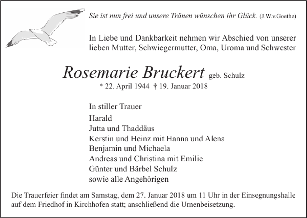 <p>Sie<br />Si<br />e ist<br />ist nnun<br />u n frfrei<br />ei uund<br />n d uunsere<br />ns er e Tränen<br />Tr ä n e n wünschen<br />w ü ns c h e n iihr<br />hr Glück.<br />Gl ü c k. (J.<br />(J.W.v.Goethe)<br />W. v. G o et h e)</p><p>I n Liebe<br />In<br />Li e b e und<br />u n d Dankbarkeit<br />D a n k b ar k eit nehmen<br />n e h m e n wir<br />wir Abschied<br />A bs c hi e d von<br />v o n unserer<br />u ns er er<br />li<br />e b e n Mutter,<br />M utt er, Schwiegermutter,<br />S c h wi e g er m utt er, Oma,<br />O m a, Uroma<br />Ur o m a und<br />u n d Schwester<br />S c h w est er<br />lieben</p><p>RRosemarie<br />os e m ari e Br<br />Bruckert<br />u c k ert ggeb.<br />e b. Schulz<br />S c h ul z<br />*<br />* 222.<br />2. April<br />A pril 11944<br />9 †† 119.<br />9. JJanuar<br />a n u ar 22</p><p>I n stiller<br />In<br />still er Trauer<br />Tr a u er<br />HHarald<br />ar al d<br />JJutta<br />utt a und<br />u n d Thaddäus<br />T h a d d ä us<br />KKerstin<br />ersti n uund<br />n d HHeinz<br />ei n z mit<br />mit HHanna<br />a n n a uund<br />n d Al<br />e na<br />Alena<br />BBenjamin<br />e nj a mi n uund<br />n d Michaela<br />Mi c h a el a<br />AAndreas<br />n dr e as uund<br />n d CChristina<br />hristi n a mit<br />mit EEmilie<br />mili e<br />GGünter<br />ü nt er uund<br />n d BBärbel<br />är b el SSchulz<br />c h ul z<br />ssowie<br />o wi e alle<br />all e Angehörigen<br />A n g e h öri g e n<br />Di e TrTrauerfeier<br />Die<br />a u erf ei er fifindet<br />n d et aam<br />m SSamstag,<br />a mst a g, ddem<br />e m 227.<br />7. J Januar<br />a n u ar 22018<br />0 1 8 uum<br />m 11 UUhr<br />hr i in<br />n dder<br />er EiEinsegnungshalle<br />ns e g n u n gs h all e<br />aauf<br />uf dem<br />d e m Friedhof<br />Fri e d h of iinn Kirchhofen<br />Kir c h h of e n st<br />statt;<br />att; aanschließend<br />ns c hli e ß e n d die<br />di e Urnenbeisetzung.<br />Ur n e n b eis et z u n g.</p>