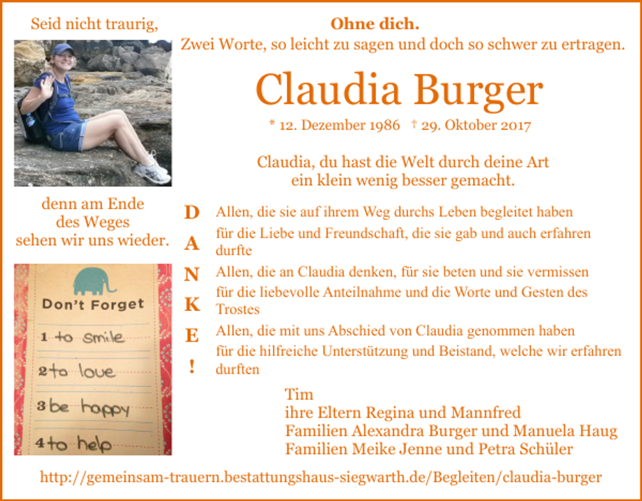 <p>Seid<br />S ei d nicht<br />ni c ht traurig,<br />t r a u ri g,</p><p>Ohne<br />O h n e didich.<br />c h.<br />ZZwei<br />w ei Worte,<br />W o rt e, sso<br />o lleicht<br />ei c ht zzu<br />u sagen<br />s a g e n und<br />u n d doch<br />d o c h so<br />s o schwer<br />s c hw e r zzu<br />u eertragen.<br />rt r a g e n.</p><p>Claudia<br />Cl<br />a u di a Burger<br />B ur g er<br />** 112.<br />2. Dezember<br />D e z e m b e r 11986<br />9 8 6 †† 29.<br />2 9. Oktober<br />O kt o b e r 2017<br />2 01 7</p><p>Cl<br />a u di a, ddu<br />u hhast<br />a st di<br />e Welt<br />W e lt durch<br />d u r c h deine<br />d ei n e Art<br />A rt<br />Claudia,<br />die<br />einn klein<br />ei<br />kl ei n wenig<br />w e ni g besser<br />b e s s e r gemacht.<br />g e m a c ht.<br />ddenn<br />e n n aam<br />m Ende<br />E n de<br />ddes<br />e s Weges<br />W e g es<br />ssehen<br />e h e n wir<br />wi r uns<br />u n s wieder.<br />wi e d e r.</p><p>DD<br />A<br />A<br />NN<br />K<br />K<br />E<br />E<br />!</p><p>Allen,<br />All<br />e n, didie<br />e sisie<br />e aauf<br />uf i ihrem<br />hr e m Weg<br />W e g durchs<br />d ur c hs Leben<br />L e b e n begleitet<br />b e gl eit e t haben<br />ha be n<br />für<br />siee gab<br />erfahren<br />f ür die<br />di e Liebe<br />Li e b e und<br />u n d Freundschaft,<br />Fr e u n dsc h aft, die<br />di e si<br />g a b und<br />u n d aauch<br />u c h erf<br />a hr e n<br />d urft e<br />durfte<br />Allen,<br />Claudia<br />All e n, didie<br />e aan<br />n Cl<br />a u di a ddenken,<br />e n k e n, ffür<br />ür sisie<br />e bbeten<br />et e n uund<br />n d sisie<br />e vermissen<br />v er miss e n<br />f ür die<br />di e li<br />e b e v oll e Anteilnahme<br />A nt eil na h m e und<br />u n d die<br />di e Worte<br />W ort e und<br />u n d Gesten<br />G est e n ddes<br />es<br />für<br />liebevolle<br />Trostes<br />Tr ost es<br />Allen,<br />All e n, didie<br />e mit<br />mit uuns<br />ns AAbschied<br />bs c hi e d von<br />v o n Claudia<br />Cl a u di a genommen<br />g e n o m m e n hhaben<br />a be n<br />erfahren<br />ffür<br />ür die<br />di e hilfreiche<br />hilfr ei c h e Unterstützung<br />U nt erst üt z u n g und<br />u n d Beistand,<br />B eist a n d, welche<br />w el ch e wir<br />wir erf<br />a hr e n<br />ddurften<br />urft e n</p><p>Ti m<br />Tim<br />iihre<br />h r e Eltern<br />Elt e r n Regina<br />R e gi n a und<br />u n d Mannfred<br />M a n nf r e d<br />FFamilien<br />a mili e n Alexandra<br />Al e x a n d r a Burger<br />B u r g e r und<br />u n d Manuela<br />M a n u el a Haug<br />H a ug<br />FFamilien<br />a mili e n Meike<br />M ei k e JJenne<br />e n n e uund<br />n d Petra<br />P et r a SSchüler<br />c h ül e r<br />http://gemeinsam-trauern.bestattungshaus-siegwarth.de/​Begle​iten/claudia-burger<br />htt<br />p: / / g e m ei n s a m-t r a u e r n. b e st att u n g s h a u s- si e g w a rt h. d e / B e gl eit e n / c l a u di a- b u r g e r</p>